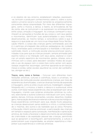 41
EDUCAÇÃO INFANTIL
e os objetos do seu entorno, estabelecem relações, expressam-
-se, brincam e produzem conhecimentos sobre si, sobre o outro,
sobre o universo social e cultural, tornando-se, progressivamente,
conscientes dessa corporeidade. Por meio das diferentes lingua-
gens, como a música, a dança, o teatro, as brincadeiras de faz
de conta, elas se comunicam e se expressam no entrelaçamento
entre corpo, emoção e linguagem. As crianças conhecem e reco-
nhecem as sensações e funções de seu corpo e, com seus gestos
e movimentos, identificam suas potencialidades e seus limites,
desenvolvendo, ao mesmo tempo, a consciência sobre o que é
seguro e o que pode ser um risco à sua integridade física. Na Edu-
cação Infantil, o corpo das crianças ganha centralidade, pois ele
é o partícipe privilegiado das práticas pedagógicas de cuidado
físico, orientadas para a emancipação e a liberdade, e não para a
submissão. Assim, a instituição escolar precisa promover oportu-
nidades ricas para que as crianças possam, sempre animadas pelo
espírito lúdico e na interação com seus pares, explorar e viven-
ciar um amplo repertório de movimentos, gestos, olhares, sons e
mímicas com o corpo, para descobrir variados modos de ocupa-
ção e uso do espaço com o corpo (tais como sentar com apoio,
rastejar, engatinhar, escorregar, caminhar apoiando-se em berços,
mesas e cordas, saltar, escalar, equilibrar-se, correr, dar cambalho-
tas, alongar-se etc.).
Traços, sons, cores e formas – Conviver com diferentes mani-
festações artísticas, culturais e científicas, locais e universais, no
cotidiano da instituição escolar, possibilita às crianças, por meio de
experiências diversificadas, vivenciar diversas formas de expressão
e linguagens, como as artes visuais (pintura, modelagem, colagem,
fotografia etc.), a música, o teatro, a dança e o audiovisual, entre
outras. Com base nessas experiências, elas se expressam por várias
linguagens, criando suas próprias produções artísticas ou cultu-
rais, exercitando a autoria (coletiva e individual) com sons, traços,
gestos, danças, mímicas, encenações, canções, desenhos, modela-
gens, manipulação de diversos materiais e de recursos tecnológicos.
Essas experiências contribuem para que, desde muito pequenas,
as crianças desenvolvam senso estético e crítico, o conhecimento
de si mesmas, dos outros e da realidade que as cerca. Portanto,
a Educação Infantil precisa promover a participação das crianças
em tempos e espaços para a produção, manifestação e apreciação
artística, de modo a favorecer o desenvolvimento da sensibilidade,
da criatividade e da expressão pessoal das crianças, permitindo
que se apropriem e reconfigurem, permanentemente, a cultura e
potencializem suas singularidades, ao ampliar repertórios e inter-
pretar suas experiências e vivências artísticas.
 