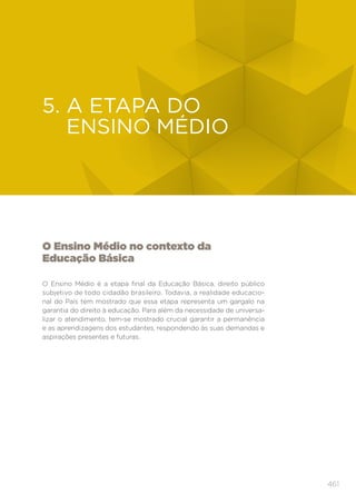 461
EDUCAÇÃO INFANTIL
O Ensino Médio no contexto da
Educação Básica
O Ensino Médio é a etapa final da Educação Básica, direito público
subjetivo de todo cidadão brasileiro. Todavia, a realidade educacio-
nal do País tem mostrado que essa etapa representa um gargalo na
garantia do direito à educação. Para além da necessidade de universa-
lizar o atendimento, tem-se mostrado crucial garantir a permanência
e as aprendizagens dos estudantes, respondendo às suas demandas e
aspirações presentes e futuras.
5. 
A ETAPA DO
ENSINO MÉDIO
 