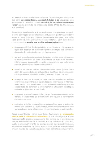 465
ENSINO MÉDIO
ao exercício da cidadania e construir “aprendizagens sintoniza-
das com as necessidades, as possibilidades e os interesses dos
estudantes e, também, com os desafios da sociedade contempo-
rânea”, como definido na Introdução desta BNCC (p. 14; ênfases
adicionadas).
Para atingir essa finalidade, é necessário, em primeiro lugar, assumir
a firme convicção de que todos os estudantes podem aprender e
alcançar seus objetivos, independentemente de suas caracterís-
ticas pessoais, seus percursos e suas histórias. Com base nesse
compromisso, a escola que acolhe as juventudes deve:
•	 favorecer a atribuição de sentido às aprendizagens, por sua vincu-
lação aos desafios da realidade e pela explicitação dos contextos
de produção e circulação dos conhecimentos;
•	 garantir o protagonismo dos estudantes em sua aprendizagem e
o desenvolvimento de suas capacidades de abstração, reflexão,
interpretação, proposição e ação, essenciais à sua autonomia
pessoal, profissional, intelectual e política;
•	 valorizar os papéis sociais desempenhados pelos jovens, para
além de sua condição de estudante, e qualificar os processos de
construção de sua(s) identidade(s) e de seu projeto de vida;
•	 assegurar tempos e espaços para que os estudantes reflitam
sobre suas experiências e aprendizagens individuais e interpes-
soais, de modo a valorizarem o conhecimento, confiarem em sua
capacidade de aprender, e identificarem e utilizarem estratégias
mais eficientes a seu aprendizado;
•	 promover a aprendizagem colaborativa, desenvolvendo nos estu-
dantes a capacidade de trabalharem em equipe e aprenderem
com seus pares; e
•	 estimular atitudes cooperativas e propositivas para o enfrenta-
mento dos desafios da comunidade, do mundo do trabalho e da
sociedade em geral, alicerçadas no conhecimento e na inovação.
Essas experiências, como apontado, favorecem a preparação
básica para o trabalho e a cidadania, o que não significa a pro-
fissionalização precoce ou precária dos jovens ou o atendimento
das necessidades imediatas do mercado de trabalho. Ao contrário,
supõe o desenvolvimento de competências que possibilitem aos
estudantes inserir-se de forma ativa, crítica, criativa e responsável
em um mundo do trabalho cada vez mais complexo e imprevisível,
 