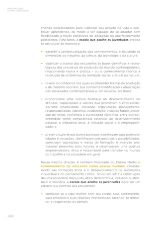 466
BASE NACIONAL
COMUM CURRICULAR
criando possibilidades para viabilizar seu projeto de vida e con-
tinuar aprendendo, de modo a ser capazes de se adaptar com
flexibilidade a novas condições de ocupação ou aperfeiçoamento
posteriores. Para tanto, a escola que acolhe as juventudes precisa
se estruturar de maneira a:
•	 garantir a contextualização dos conhecimentos, articulando as
dimensões do trabalho, da ciência, da tecnologia e da cultura;
•	 viabilizar o acesso dos estudantes às bases científicas e tecno-
lógicas dos processos de produção do mundo contemporâneo,
relacionando teoria e prática – ou o conhecimento teórico à
resolução de problemas da realidade social, cultural ou natural;
•	 revelar os contextos nos quais as diferentes formas de produção
e de trabalho ocorrem, sua constante modificação e atualização
nas sociedades contemporâneas e, em especial, no Brasil;
•	 proporcionar uma cultura favorável ao desenvolvimento de
atitudes, capacidades e valores que promovam o empreende-
dorismo (criatividade, inovação, organização, planejamento,
responsabilidade, liderança, colaboração, visão de futuro, assun-
ção de riscos, resiliência e curiosidade científica, entre outros),
entendido como competência essencial ao desenvolvimento
pessoal, à cidadania ativa, à inclusão social e à empregabili-
dade; e
•	 prever o suporte aos jovens para que reconheçam suas potencia-
lidades e vocações, identifiquem perspectivas e possibilidades,
construam aspirações e metas de formação e inserção pro-
fissional presentes e/ou futuras, e desenvolvam uma postura
empreendedora, ética e responsável para transitar no mundo
do trabalho e na sociedade em geral.
Nessa mesma direção, é também finalidade do Ensino Médio o
aprimoramento do educando como pessoa humana, conside-
rando sua formação ética e o desenvolvimento da autonomia
intelectual e do pensamento crítico. Tendo em vista a construção
de uma sociedade mais justa, ética, democrática, inclusiva, susten-
tável e solidária, a escola que acolhe as juventudes deve ser um
espaço que permita aos estudantes:
•	 conhecer-se e lidar melhor com seu corpo, seus sentimentos,
suas emoções e suas relações interpessoais, fazendo-se respei-
tar e respeitando os demais;
 