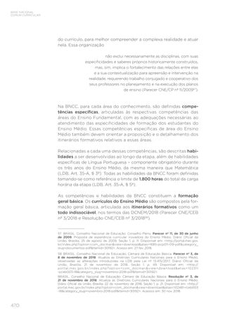 470
BASE NACIONAL
COMUM CURRICULAR
do currículo, para melhor compreender a complexa realidade e atuar
nela. Essa organização
não exclui necessariamente as disciplinas, com suas
especificidades e saberes próprios historicamente construídos,
mas, sim, implica o fortalecimento das relações entre elas
e a sua contextualização para apreensão e intervenção na
realidade, requerendo trabalho conjugado e cooperativo dos
seus professores no planejamento e na execução dos planos
de ensino (Parecer CNE/CP nº 11/200957
).
Na BNCC, para cada área do conhecimento, são definidas compe-
tências específicas, articuladas às respectivas competências das
áreas do Ensino Fundamental, com as adequações necessárias ao
atendimento das especificidades de formação dos estudantes do
Ensino Médio. Essas competências específicas de área do Ensino
Médio também devem orientar a proposição e o detalhamento dos
itinerários formativos relativos a essas áreas.
Relacionadas a cada uma dessas competências, são descritas habi-
lidades a ser desenvolvidas ao longo da etapa, além de habilidades
específicas de Língua Portuguesa – componente obrigatório durante
os três anos do Ensino Médio, da mesma maneira que Matemática
(LDB, Art. 35-A, § 3º). Todas as habilidades da BNCC foram definidas
tomando-se como referência o limite de 1.800 horas do total da carga
horária da etapa (LDB, Art. 35-A, § 5º).
As competências e habilidades da BNCC constituem a formação
geral básica. Os currículos do Ensino Médio são compostos pela for-
mação geral básica, articulada aos itinerários formativos como um
todo indissociável, nos termos das DCNEM/2018 (Parecer CNE/CEB
nº 3/2018 e Resolução CNE/CEB nº 3/201858
).
57	 BRASIL. Conselho Nacional de Educação; Conselho Pleno. Parecer nº 11, de 30 de junho
de 2009. Proposta de experiência curricular inovadora do Ensino Médio. Diário Oficial da
União, Brasília, 25 de agosto de 2009, Seção 1, p. 11. Disponível em: http://portal.mec.gov.
br/index.php?option=com_docmanview=downloadalias=1685-pcp011-09-pdfcategory_
slug=documentos-pdfItemid=30192. Acesso em: 27 fev. 2018.
58	 BRASIL. Conselho Nacional de Educação; Câmara de Educação Básica. Parecer nº 3, de
8 de novembro de 2018. Atualiza as Diretrizes Curriculares Nacionais para o Ensino Médio,
observadas as alterações introduzidas na LDB pela Lei nº 13.415/2017. Diário Oficial da
União, Brasília, 21 de novembro de 2018, Seção 1, p. 49. Disponível em: http://
portal.mec.gov.br/index.php?option=com_docmanview=downloadalias=102311
-pceb003-18category_slug=novembro-2018-pdfItemid=30192.
BRASIL. Conselho Nacional de Educação; Câmara de Educação Básica. Resolução nº 3, de
21 de novembro de 2018. Atualiza as Diretrizes Curriculares Nacionais para o Ensino Médio.
Diário Oficial da União, Brasília, 22 de novembro de 2018, Seção 1, p. 21. Disponível em: http://
portal.mec.gov.br/index.php?option=com_docmanview=downloadalias=102481-rceb003
-18category_slug=novembro-2018-pdfItemid=30192. Acessos em: 30 nov. 2018.
 