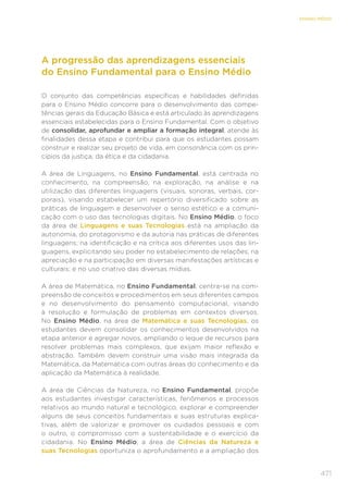 471
ENSINO MÉDIO
A progressão das aprendizagens essenciais
do Ensino Fundamental para o Ensino Médio
O conjunto das competências específicas e habilidades definidas
para o Ensino Médio concorre para o desenvolvimento das compe-
tências gerais da Educação Básica e está articulado às aprendizagens
essenciais estabelecidas para o Ensino Fundamental. Com o objetivo
de consolidar, aprofundar e ampliar a formação integral, atende às
finalidades dessa etapa e contribui para que os estudantes possam
construir e realizar seu projeto de vida, em consonância com os prin-
cípios da justiça, da ética e da cidadania.
A área de Linguagens, no Ensino Fundamental, está centrada no
conhecimento, na compreensão, na exploração, na análise e na
utilização das diferentes linguagens (visuais, sonoras, verbais, cor-
porais), visando estabelecer um repertório diversificado sobre as
práticas de linguagem e desenvolver o senso estético e a comuni-
cação com o uso das tecnologias digitais. No Ensino Médio, o foco
da área de Linguagens e suas Tecnologias está na ampliação da
autonomia, do protagonismo e da autoria nas práticas de diferentes
linguagens; na identificação e na crítica aos diferentes usos das lin-
guagens, explicitando seu poder no estabelecimento de relações; na
apreciação e na participação em diversas manifestações artísticas e
culturais; e no uso criativo das diversas mídias.
A área de Matemática, no Ensino Fundamental, centra-se na com-
preensão de conceitos e procedimentos em seus diferentes campos
e no desenvolvimento do pensamento computacional, visando
à resolução e formulação de problemas em contextos diversos.
No Ensino Médio, na área de Matemática e suas Tecnologias, os
estudantes devem consolidar os conhecimentos desenvolvidos na
etapa anterior e agregar novos, ampliando o leque de recursos para
resolver problemas mais complexos, que exijam maior reflexão e
abstração. Também devem construir uma visão mais integrada da
Matemática, da Matemática com outras áreas do conhecimento e da
aplicação da Matemática à realidade.
A área de Ciências da Natureza, no Ensino Fundamental, propõe
aos estudantes investigar características, fenômenos e processos
relativos ao mundo natural e tecnológico, explorar e compreender
alguns de seus conceitos fundamentais e suas estruturas explica-
tivas, além de valorizar e promover os cuidados pessoais e com
o outro, o compromisso com a sustentabilidade e o exercício da
cidadania. No Ensino Médio, a área de Ciências da Natureza e
suas Tecnologias oportuniza o aprofundamento e a ampliação dos
 