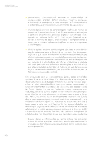 474
BASE NACIONAL
COMUM CURRICULAR
•	 pensamento computacional: envolve as capacidades de
compreender, analisar, definir, modelar, resolver, comparar
e automatizar problemas e suas soluções, de forma metódica
e sistemática, por meio do desenvolvimento de algoritmos;
•	 mundo digital: envolve as aprendizagens relativas às formas de
processar, transmitir e distribuir a informação de maneira segura
e confiável em diferentes artefatos digitais – tanto físicos (com-
putadores, celulares, tablets etc.) como virtuais (internet, redes
sociais e nuvens de dados, entre outros) –, compreendendo a
importância contemporânea de codificar, armazenar e proteger
a informação;
•	 cultura digital: envolve aprendizagens voltadas a uma partici-
pação mais consciente e democrática por meio das tecnologias
digitais, o que supõe a compreensão dos impactos da revolução
digital e dos avanços do mundo digital na sociedade contempo-
rânea, a construção de uma atitude crítica, ética e responsável
em relação à multiplicidade de ofertas midiáticas e digitais,
aos usos possíveis das diferentes tecnologias e aos conteúdos
por elas veiculados, e, também, à fluência no uso da tecnologia
digital para expressão de soluções e manifestações culturais de
forma contextualizada e crítica.
Em articulação com as competências gerais, essas dimensões
também foram contempladas nos objetivos de aprendizagem e
desenvolvimento da Educação Infantil e nas competências espe-
cíficas e habilidades dos diferentes componentes curriculares do
Ensino Fundamental, respeitadas as características dessas etapas.
No Ensino Médio, por sua vez, dada a intrínseca relação entre as
culturas juvenis e a cultura digital, torna-se imprescindível ampliar
e aprofundar as aprendizagens construídas nas etapas anterio-
res. Afinal, os jovens estão dinamicamente inseridos na cultura
digital, não somente como consumidores, mas se engajando cada
vez mais como protagonistas. Portanto, na BNCC dessa etapa, o
foco passa a estar no reconhecimento das potencialidades das
tecnologias digitais para a realização de uma série de atividades
relacionadas a todas as áreas do conhecimento, a diversas práti-
cas sociais e ao mundo do trabalho. São definidas competências
e habilidades, nas diferentes áreas, que permitem aos estudantes:
•	 buscar dados e informações de forma crítica nas diferentes
mídias, inclusive as sociais, analisando as vantagens do uso e da
evolução da tecnologia na sociedade atual, como também seus
riscos potenciais;
 
