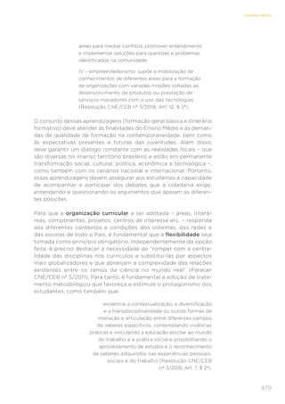479
ENSINO MÉDIO
áreas para mediar conflitos, promover entendimento
e implementar soluções para questões e problemas
identificados na comunidade;
IV – empreendedorismo: supõe a mobilização de
conhecimentos de diferentes áreas para a formação
de organizações com variadas missões voltadas ao
desenvolvimento de produtos ou prestação de
serviços inovadores com o uso das tecnologias
(Resolução CNE/CEB nº 3/2018, Art. 12, § 2º).
O conjunto dessas aprendizagens (formação geral básica e itinerário
formativo) deve atender às finalidades do Ensino Médio e às deman-
das de qualidade de formação na contemporaneidade, bem como
às expectativas presentes e futuras das juventudes. Além disso,
deve garantir um diálogo constante com as realidades locais – que
são diversas no imenso território brasileiro e estão em permanente
transformação social, cultural, política, econômica e tecnológica –,
como também com os cenários nacional e internacional. Portanto,
essas aprendizagens devem assegurar aos estudantes a capacidade
de acompanhar e participar dos debates que a cidadania exige,
entendendo e questionando os argumentos que apoiam as diferen-
tes posições.
Para que a organização curricular a ser adotada – áreas, interá-
reas, componentes, projetos, centros de interesse etc. – responda
aos diferentes contextos e condições dos sistemas, das redes e
das escolas de todo o País, é fundamental que a flexibilidade seja
tomada como princípio obrigatório. Independentemente da opção
feita, é preciso destacar a necessidade de “romper com a centra-
lidade das disciplinas nos currículos e substituí-las por aspectos
mais globalizadores e que abranjam a complexidade das relações
existentes entre os ramos da ciência no mundo real” (Parecer
CNE/CEB nº 5/2011). Para tanto, é fundamental a adoção de trata-
mento metodológico que favoreça e estimule o protagonismo dos
estudantes, como também que:
evidencie a contextualização, a diversificação
e a transdisciplinaridade ou outras formas de
interação e articulação entre diferentes campos
de saberes específicos, contemplando vivências
práticas e vinculando a educação escolar ao mundo
do trabalho e à prática social e possibilitando o
aproveitamento de estudos e o reconhecimento
de saberes adquiridos nas experiências pessoais,
sociais e do trabalho (Resolução CNE/CEB
nº 3/2018, Art. 7, § 2º).
 