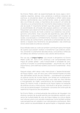 484
BASE NACIONAL
COMUM CURRICULAR
No Ensino Médio, além da experimentação de novos jogos e brin-
cadeiras, esportes, danças, lutas, ginásticas e práticas corporais de
aventura, os estudantes devem ser desafiados a refletir sobre essas
práticas, aprofundando seus conhecimentos sobre as potencialida-
des e os limites do corpo, a importância de se assumir um estilo de
vida ativo, e os componentes do movimento relacionados à manuten-
ção da saúde. É importante também que eles possam refletir sobre
as possibilidades de utilização dos espaços públicos e privados que
frequentam para desenvolvimento de práticas corporais, inclusive as
aprendidas na escola, de modo a exercer sua cidadania e seu prota-
gonismo comunitário. Esse conjunto de experiências, para além de
desenvolver o autoconhecimento e o autocuidado com o corpo e a
saúde, a socialização e o entretenimento, favorece o diálogo com as
demais áreas de conhecimento, ampliando a compreensão dos estu-
dantes a respeito dos fenômenos da gestualidade e das dinâmicas
sociais associadas às práticas corporais.
Essa reflexão sobre as vivências também contribuem para a formação
de sujeitos que possam analisar e transformar suas práticas corpo-
rais, tomando e sustentando decisões éticas, conscientes e reflexivas
em defesa dos direitos humanos e dos valores democráticos.
Por sua vez, a Língua Inglesa, cujo estudo é obrigatório no Ensino
Médio (LDB, Art. 35-A, § 4º), continua a ser compreendida como
língua de caráter global – pela multiplicidade e variedade de usos,
usuários e funções na contemporaneidade –, assumindo seu viés de
língua franca, como definido na BNCC do Ensino Fundamental – Anos
Finais.
Naquela etapa, além dessa visão intercultural e “desterritorializada”
da língua inglesa – que, em seus usos, sofre transformações oriundas
das identidades plurais de seus falantes –, consideraram-se também
as práticas sociais do mundo digital, com ênfase em multiletramen-
tos. Essa perspectiva já apontava para usos cada vez mais híbridos
e miscigenados do inglês, característicos da sociedade contempo-
rânea. Do mesmo modo, a relevância da língua inglesa na mediação
de práticas sociais e interculturais, individuais e de grupo, orientou o
início de sua aprendizagem, focalizando o processo de construção de
repertórios linguísticos dos estudantes.
No Ensino Médio, a contextualização das práticas de linguagem nos
diversos campos de atuação permite aos estudantes explorar a pre-
sença da multiplicidade de usos da língua inglesa na cultura digital,
nas culturas juvenis e em estudos e pesquisas, como também ampliar
suas perspectivas em relação à sua vida pessoal e profissional. Além
disso, abrem-se possibilidades de aproximação e integração desses
 