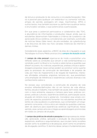 488
BASE NACIONAL
COMUM CURRICULAR
de leitura e produção (e de consumo e circulação/recepção). Não
só é possível para qualquer um redistribuir ou comentar notícias,
artigos de opinião, postagens em vlogs, machinemas, AMVs e
outros textos, mas também escrever ou performar e publicar textos
e enunciados variados, o que potencializa a participação.
Em que pese o potencial participativo e colaborativo das TDIC,
a abundância de informações e produções requer, ainda, que os
estudantes desenvolvam habilidades e critérios de curadoria e de
apreciação ética e estética, considerando, por exemplo, a profusão
de notícias falsas (fake news), de pós-verdades, do cyberbullying
e de discursos de ódio nas mais variadas instâncias da internet e
demais mídias.
Considerando esses aspectos, a BNCC da área de Linguagens e suas
Tecnologias no Ensino Médio prioriza cinco campos de atuação social.
O campo da vida pessoal organiza-se de modo a possibilitar uma
reflexão sobre as condições que cercam a vida contemporânea e a
condição juvenil no Brasil e no mundo e sobre temas e questões que
afetam os jovens. As vivências, experiências, análises críticas e apren-
dizagens propostas nesse campo podem se constituir como suporte
para os processos de construção de identidade e de projetos de
vida, por meio do mapeamento e do resgate de trajetórias, interes-
ses, afinidades, antipatias, angústias, temores etc., que possibilitam
uma ampliação de referências e experiências culturais diversas e do
conhecimento sobre si.
No escopo aqui considerado, a construção de projetos de vida
envolve reflexões/definições não só em termos de vida afetiva,
família, estudo e trabalho, mas também de saúde, bem-estar, relação
com o meio ambiente, espaços e tempos para lazer, práticas cor-
porais, práticas culturais, experiências estéticas, participação social,
atuação em âmbito local e global etc. Considerar esse amplo con-
junto de aspectos possibilita fomentar nos estudantes escolhas de
estilos de vida saudáveis e sustentáveis, que contemplem um enga-
jamento consciente, crítico e ético em relação às questões coletivas,
além de abertura para experiências estéticas significativas. Nesse
sentido, esse campo articula e integra as aprendizagens promovidas
em todos os campos de atuação.
O campo das práticas de estudo e pesquisa abrange a pesquisa, recep-
ção, apreciação, análise, aplicação e produção de discursos/textos
expositivos, analíticos e argumentativos, que circulam tanto na esfera
escolar como na acadêmica e de pesquisa, assim como no jornalismo
de divulgação científica. O domínio desse campo é fundamental para
 