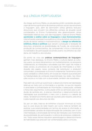 498
BASE NACIONAL
COMUM CURRICULAR
5.1.2. 
LÍNGUA PORTUGUESA
Ao chegar ao Ensino Médio, os estudantes já têm condições de parti-
cipar de forma significativa de diversas práticas sociais que envolvem
a linguagem, pois, além de dominarem certos gêneros textuais/
discursivos que circulam nos diferentes campos de atuação social
considerados no Ensino Fundamental, eles desenvolveram várias
habilidades relativas aos usos das linguagens. Cabe ao Ensino Médio
aprofundar a análise sobre as linguagens e seus funcionamentos,
intensificando a perspectiva analítica e crítica da leitura, escuta e pro-
dução de textos verbais e multissemióticos, e alargar as referências
estéticas, éticas e políticas que cercam a produção e recepção de
discursos, ampliando as possibilidades de fruição, de construção e
produção de conhecimentos, de compreensão crítica e intervenção
na realidade e de participação social dos jovens, nos âmbitos da cida-
dania, do trabalho e dos estudos.
Do ponto de vista das práticas contemporâneas de linguagem,
ganham mais destaque, no Ensino Médio, a cultura digital, as cultu-
ras juvenis, os novos letramentos e os multiletramentos, os processos
colaborativos, as interações e atividades que têm lugar nas mídias e
redes sociais, os processos de circulação de informações e a hibri-
dização dos papéis nesse contexto (de leitor/autor e produtor/
consumidor), já explorada no Ensino Fundamental. Fenômenos como
a pós-verdade e o efeito bolha, em função do impacto que produzem
na fidedignidade do conteúdo disponibilizado nas redes, nas intera-
ções sociais e no trato com a diversidade, também são ressaltados.
Para além de continuar a promover o desenvolvimento de habilidades
relativas ao trato com a informação e a opinião, no que diz respeito
à veracidade e confiabilidade de informações, à adequação, validade
e força dos argumentos, à articulação entre as semioses para a pro-
dução de sentidos etc., é preciso intensificar o desenvolvimento de
habilidades que possibilitem o trato com o diverso e o debate de
ideias. Tal desenvolvimento deve ser pautado pelo respeito, pela ética
e pela rejeição aos discursos de ódio.
Se, por um lado, trata-se de enfrentar e buscar minimizar os riscos
que os usos atuais da rede trazem, por outro, trata-se também de
explorar suas potencialidades em termos do acesso à informação, a
possibilidades variadas de disponibilização de conteúdos sem e com
intermediação, à diversidade de formas de interação e ao incremento
da possibilidade de participação e vivência de processos colaborati-
vos. Todos esses fatores requerem aprendizagens e desenvolvimento
de habilidades que precisam ser contempladas pelos currículos.
 