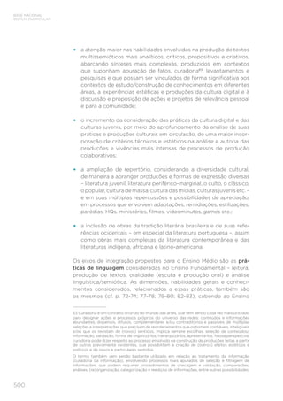 500
BASE NACIONAL
COMUM CURRICULAR
•	 a atenção maior nas habilidades envolvidas na produção de textos
multissemióticos mais analíticos, críticos, propositivos e criativos,
abarcando sínteses mais complexas, produzidos em contextos
que suponham apuração de fatos, curadoria63
, levantamentos e
pesquisas e que possam ser vinculados de forma significativa aos
contextos de estudo/construção de conhecimentos em diferentes
áreas, a experiências estéticas e produções da cultura digital e à
discussão e proposição de ações e projetos de relevância pessoal
e para a comunidade;
•	 o incremento da consideração das práticas da cultura digital e das
culturas juvenis, por meio do aprofundamento da análise de suas
práticas e produções culturais em circulação, de uma maior incor-
poração de critérios técnicos e estéticos na análise e autoria das
produções e vivências mais intensas de processos de produção
colaborativos;
•	 a ampliação de repertório, considerando a diversidade cultural,
de maneira a abranger produções e formas de expressão diversas
– literatura juvenil, literatura periférico-marginal, o culto, o clássico,
opopular,culturademassa,culturadasmídias,culturasjuvenisetc.–
e em suas múltiplas repercussões e possibilidades de apreciação,
em processos que envolvem adaptações, remidiações, estilizações,
paródias, HQs, minisséries, filmes, videominutos, games etc.;
•	 a inclusão de obras da tradição literária brasileira e de suas refe-
rências ocidentais – em especial da literatura portuguesa –, assim
como obras mais complexas da literatura contemporânea e das
literaturas indígena, africana e latino-americana.
Os eixos de integração propostos para o Ensino Médio são as prá-
ticas de linguagem consideradas no Ensino Fundamental – leitura,
produção de textos, oralidade (escuta e produção oral) e análise
linguística/semiótica. As dimensões, habilidades gerais e conheci-
mentos considerados, relacionados a essas práticas, também são
os mesmos (cf. p. 72-74; 77-78; 79-80; 82-83), cabendo ao Ensino
63 Curadoria é um conceito oriundo do mundo das artes, que vem sendo cada vez mais utilizado
para designar ações e processos próprios do universo das redes: conteúdos e informações
abundantes, dispersos, difusos, complementares e/ou contraditórios e passíveis de múltiplas
seleções e interpretações que precisam de reordenamentos que os tornem confiáveis, inteligíveis
e/ou que os revistam de (novos) sentidos. Implica sempre escolhas, seleção de conteúdos/
informação, validação, forma de organizá-los, hierarquizá-los, apresentá-los. Nessa perspectiva,
curadoria pode dizer respeito ao processo envolvido na construção de produções feitas a partir
de outras previamente existentes, que possibilitam a criação de (outros) efeitos estéticos e
políticos e de novos e particulares sentidos.
O termo também vem sendo bastante utilizado em relação ao tratamento da informação
(curadoria da informação), envolvendo processos mais apurados de seleção e filtragem de
informações, que podem requerer procedimentos de checagem e validação, comparações,
análises, (re)organização, categorização e reedição de informações, entre outras possibilidades.
 
