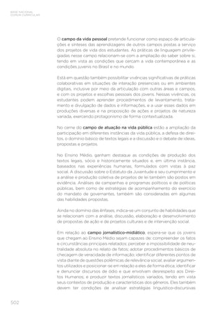 502
BASE NACIONAL
COMUM CURRICULAR
O campo da vida pessoal pretende funcionar como espaço de articula-
ções e sínteses das aprendizagens de outros campos postas a serviço
dos projetos de vida dos estudantes. As práticas de linguagem privile-
giadas nesse campo relacionam-se com a ampliação do saber sobre si,
tendo em vista as condições que cercam a vida contemporânea e as
condições juvenis no Brasil e no mundo.
Está em questão também possibilitar vivências significativas de práticas
colaborativas em situações de interação presenciais ou em ambientes
digitais, inclusive por meio da articulação com outras áreas e campos,
e com os projetos e escolhas pessoais dos jovens. Nessas vivências, os
estudantes podem aprender procedimentos de levantamento, trata-
mento e divulgação de dados e informações, e a usar esses dados em
produções diversas e na proposição de ações e projetos de natureza
variada, exercendo protagonismo de forma contextualizada.
No cerne do campo de atuação na vida pública estão a ampliação da
participação em diferentes instâncias da vida pública, a defesa de direi-
tos, o domínio básico de textos legais e a discussão e o debate de ideias,
propostas e projetos.
No Ensino Médio, ganham destaque as condições de produção dos
textos legais, sócio e historicamente situados e, em última instância,
baseados nas experiências humanas, formulados com vistas à paz
social. A discussão sobre o Estatuto da Juventude e seu cumprimento e
a análise e produção coletiva de projetos de lei também são postos em
evidência. Análises de campanhas e programas políticos e de políticas
públicas, bem como de estratégias de acompanhamento do exercício
do mandato de governantes, também são consideradas em algumas
das habilidades propostas.
Ainda no domínio das ênfases, indica-se um conjunto de habilidades que
se relacionam com a análise, discussão, elaboração e desenvolvimento
de propostas de ação e de projetos culturais e de intervenção social.
Em relação ao campo jornalístico-midiático, espera-se que os jovens
que chegam ao Ensino Médio sejam capazes de: compreender os fatos
e circunstâncias principais relatados; perceber a impossibilidade de neu-
tralidade absoluta no relato de fatos; adotar procedimentos básicos de
checagem de veracidade de informação; identificar diferentes pontos de
vista diante de questões polêmicas de relevância social; avaliar argumen-
tos utilizados e posicionar-se em relação a eles de forma ética; identificar
e denunciar discursos de ódio e que envolvam desrespeito aos Direi-
tos Humanos; e produzir textos jornalísticos variados, tendo em vista
seus contextos de produção e características dos gêneros. Eles também
devem ter condições de analisar estratégias linguístico-discursivas
 