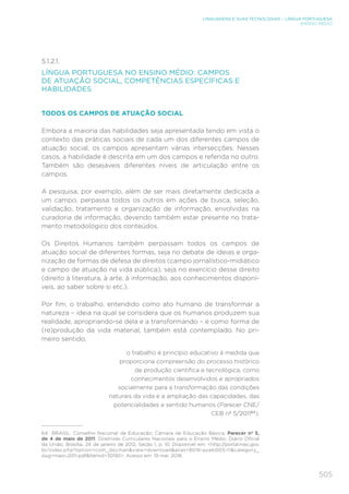 505
LINGUAGENS E SUAS TECNOLOGIAS – LÍNGUA PORTUGUESA
ENSINO MÉDIO
5.1.2.1.	
LÍNGUA PORTUGUESA NO ENSINO MÉDIO: CAMPOS
DE ATUAÇÃO SOCIAL, COMPETÊNCIAS ESPECÍFICAS E
HABILIDADES
TODOS OS CAMPOS DE ATUAÇÃO SOCIAL
Embora a maioria das habilidades seja apresentada tendo em vista o
contexto das práticas sociais de cada um dos diferentes campos de
atuação social, os campos apresentam várias intersecções. Nesses
casos, a habilidade é descrita em um dos campos e referida no outro.
Também são desejáveis diferentes níveis de articulação entre os
campos.
A pesquisa, por exemplo, além de ser mais diretamente dedicada a
um campo, perpassa todos os outros em ações de busca, seleção,
validação, tratamento e organização de informação, envolvidas na
curadoria de informação, devendo também estar presente no trata-
mento metodológico dos conteúdos.
Os Direitos Humanos também perpassam todos os campos de
atuação social de diferentes formas, seja no debate de ideias e orga-
nização de formas de defesa de direitos (campo jornalístico-midiático
e campo de atuação na vida pública), seja no exercício desse direito
(direito à literatura, à arte, à informação, aos conhecimentos disponí-
veis, ao saber sobre si etc.).
Por fim, o trabalho, entendido como ato humano de transformar a
natureza – ideia na qual se considera que os humanos produzem sua
realidade, apropriando-se dela e a transformando – e como forma de
(re)produção da vida material, também está contemplado. No pri-
meiro sentido,
o trabalho é princípio educativo à medida que
proporciona compreensão do processo histórico
de produção científica e tecnológica, como
conhecimentos desenvolvidos e apropriados
socialmente para a transformação das condições
naturais da vida e a ampliação das capacidades, das
potencialidades e sentido humanos (Parecer CNE/
CEB nº 5/201164
).
64	 BRASIL. Conselho Nacional de Educação; Câmara de Educação Básica. Parecer nº 5,
de 4 de maio de 2011. Diretrizes Curriculares Nacionais para o Ensino Médio. Diário Oficial
da União, Brasília, 24 de janeiro de 2012, Seção 1, p. 10. Disponível em: http://portal.mec.gov.
br/index.php?option=com_docmanview=downloadalias=8016-pceb005-11category_
slug=maio-2011-pdfItemid=30192. Acesso em: 19 mar. 2018.
 