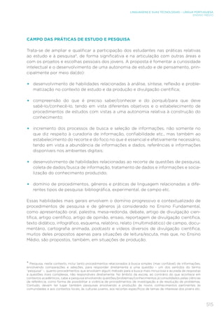 515
LINGUAGENS E SUAS TECNOLOGIAS – LÍNGUA PORTUGUESA
ENSINO MÉDIO
CAMPO DAS PRÁTICAS DE ESTUDO E PESQUISA
Trata-se de ampliar e qualificar a participação dos estudantes nas práticas relativas
ao estudo e à pesquisa*, de forma significativa e na articulação com outras áreas e
com os projetos e escolhas pessoais dos jovens. A proposta é fomentar a curiosidade
intelectual e o desenvolvimento de uma autonomia de estudo e de pensamento, prin-
cipalmente por meio da(do):
•	 desenvolvimento de habilidades relacionadas à análise, síntese, reflexão e proble-
matização no contexto de estudo e da produção e divulgação científica;
•	 compreensão do que é preciso saber/conhecer e do porquê/para que deve
sabê-lo/conhecê-lo, tendo em vista diferentes objetivos e o estabelecimento de
procedimentos de estudos com vistas a uma autonomia relativa à construção do
conhecimento;
•	 incremento dos processos de busca e seleção de informações, não somente no
que diz respeito à curadoria de informação, confiabilidade etc., mas também ao
estabelecimento do recorte e do foco no que é essencial e efetivamente necessário,
tendo em vista a abundância de informações e dados, referências e informações
disponíveis nos ambientes digitais;
•	 desenvolvimento de habilidades relacionadas ao recorte de questões de pesquisa,
coleta de dados/busca de informação, tratamento de dados e informações e socia-
lização do conhecimento produzido;
•	 domínio de procedimentos, gêneros e práticas de linguagem relacionadas a dife-
rentes tipos de pesquisa: bibliográfica, experimental, de campo etc.
Essas habilidades mais gerais envolvem o domínio progressivo e contextualizado de
procedimentos de pesquisa e de gêneros já considerado no Ensino Fundamental,
como apresentação oral, palestra, mesa-redonda, debate, artigo de divulgação cien-
tífica, artigo científico, artigo de opinião, ensaio, reportagem de divulgação científica,
texto didático, infográfico, esquema, relatório, relato (multimidiático) de campo, docu-
mentário, cartografia animada, podcasts e vídeos diversos de divulgação científica,
muitos deles propostos apenas para situações de leitura/escuta, mas que, no Ensino
Médio, são propostos, também, em situações de produção.
* Pesquisa, neste contexto, inclui tanto procedimentos relacionados à busca simples (mas confiável) de informações,
envolvendo comparações e seleções, para responder diretamente a uma questão – um dos sentidos do termo
“pesquisa” –, quanto procedimentos que envolvem algum método para a busca mais minuciosa e acurada de respostas
a questões mais complexas, não respondíveis diretamente. No âmbito da escola, ao contrário do que acontece em
contextos acadêmicos, cabe a pesquisa envolvendo questões/problemas/conhecimentos já consolidados pelas ciências
de referência, como forma de possibilitar a vivência de procedimentos de investigação e de resolução de problemas.
Contudo, devem ter lugar também pesquisas envolvendo a produção de novos conhecimentos pertinentes às
comunidades e aos contextos locais, às culturas juvenis, aos recortes específicos de temas de interesse dos jovens etc.
 