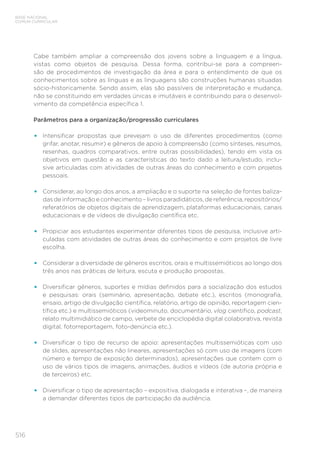 516
BASE NACIONAL
COMUM CURRICULAR
Cabe também ampliar a compreensão dos jovens sobre a linguagem e a língua,
vistas como objetos de pesquisa. Dessa forma, contribui-se para a compreen-
são de procedimentos de investigação da área e para o entendimento de que os
conhecimentos sobre as línguas e as linguagens são construções humanas situadas
sócio-historicamente. Sendo assim, elas são passíveis de interpretação e mudança,
não se constituindo em verdades únicas e imutáveis e contribuindo para o desenvol-
vimento da competência específica 1.
Parâmetros para a organização/progressão curriculares
•	 Intensificar propostas que prevejam o uso de diferentes procedimentos (como
grifar, anotar, resumir) e gêneros de apoio à compreensão (como sínteses, resumos,
resenhas, quadros comparativos, entre outras possibilidades), tendo em vista os
objetivos em questão e as características do texto dado a leitura/estudo, inclu-
sive articuladas com atividades de outras áreas do conhecimento e com projetos
pessoais.
•	 Considerar, ao longo dos anos, a ampliação e o suporte na seleção de fontes baliza-
das de informação e conhecimento – livros paradidáticos, de referência, repositórios/
referatórios de objetos digitais de aprendizagem, plataformas educacionais, canais
educacionais e de vídeos de divulgação científica etc.
•	 Propiciar aos estudantes experimentar diferentes tipos de pesquisa, inclusive arti-
culadas com atividades de outras áreas do conhecimento e com projetos de livre
escolha.
•	 Considerar a diversidade de gêneros escritos, orais e multissemióticos ao longo dos
três anos nas práticas de leitura, escuta e produção propostas.
•	 Diversificar gêneros, suportes e mídias definidos para a socialização dos estudos
e pesquisas: orais (seminário, apresentação, debate etc.), escritos (monografia,
ensaio, artigo de divulgação científica, relatório, artigo de opinião, reportagem cien-
tífica etc.) e multissemióticos (videominuto, documentário, vlog científico, podcast,
relato multimidiático de campo, verbete de enciclopédia digital colaborativa, revista
digital, fotorreportagem, foto-denúncia etc.).
•	 Diversificar o tipo de recurso de apoio: apresentações multissemióticas com uso
de slides, apresentações não lineares, apresentações só com uso de imagens (com
número e tempo de exposição determinados), apresentações que contem com o
uso de vários tipos de imagens, animações, áudios e vídeos (de autoria própria e
de terceiros) etc.
•	 Diversificar o tipo de apresentação – expositiva, dialogada e interativa –, de maneira
a demandar diferentes tipos de participação da audiência.
 