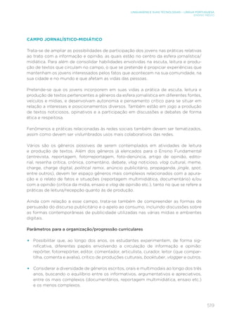 519
LINGUAGENS E SUAS TECNOLOGIAS – LÍNGUA PORTUGUESA
ENSINO MÉDIO
CAMPO JORNALÍSTICO-MIDIÁTICO
Trata-se de ampliar as possibilidades de participação dos jovens nas práticas relativas
ao trato com a informação e opinião, as quais estão no centro da esfera jornalística/
midiática. Para além de consolidar habilidades envolvidas na escuta, leitura e produ-
ção de textos que circulam no campo, o que se pretende é propiciar experiências que
mantenham os jovens interessados pelos fatos que acontecem na sua comunidade, na
sua cidade e no mundo e que afetam as vidas das pessoas.
Pretende-se que os jovens incorporem em suas vidas a prática de escuta, leitura e
produção de textos pertencentes a gêneros da esfera jornalística em diferentes fontes,
veículos e mídias, e desenvolvam autonomia e pensamento crítico para se situar em
relação a interesses e posicionamentos diversos. Também estão em jogo a produção
de textos noticiosos, opinativos e a participação em discussões e debates de forma
ética e respeitosa.
Fenômenos e práticas relacionadas às redes sociais também devem ser tematizados,
assim como devem ser vislumbrados usos mais colaborativos das redes.
Vários são os gêneros possíveis de serem contemplados em atividades de leitura
e produção de textos. Além dos gêneros já elencados para o Ensino Fundamental
(entrevista, reportagem, fotorreportagem, foto-denúncia, artigo de opinião, edito-
rial, resenha crítica, crônica, comentário, debate, vlog noticioso, vlog cultural, meme,
charge, charge digital, political remix, anúncio publicitário, propaganda, jingle, spot,
entre outros), devem ter espaço gêneros mais complexos relacionados com a apura-
ção e o relato de fatos e situações (reportagem multimidiática, documentário) e/ou
com a opinião (crítica da mídia, ensaio e vlog de opinião etc.), tanto no que se refere a
práticas de leitura/recepção quanto às de produção.
Ainda com relação a esse campo, trata-se também de compreender as formas de
persuasão do discurso publicitário e o apelo ao consumo, incluindo discussões sobre
as formas contemporâneas de publicidade utilizadas nas várias mídias e ambientes
digitais.
Parâmetros para a organização/progressão curriculares
•	 Possibilitar que, ao longo dos anos, os estudantes experimentem, de forma sig-
nificativa, diferentes papéis envolvendo a circulação de informação e opinião:
repórter, fotorrepórter, editor, comentador, articulista, curador, leitor (que compar-
tilha, comenta e avalia), crítico de produções culturais, booktuber, vlogger e outros.
•	 Considerar a diversidade de gêneros escritos, orais e multimodais ao longo dos três
anos, buscando o equilíbrio entre os informativos, argumentativos e apreciativos,
entre os mais complexos (documentários, reportagem multimidiática, ensaio etc.)
e os menos complexos.
 