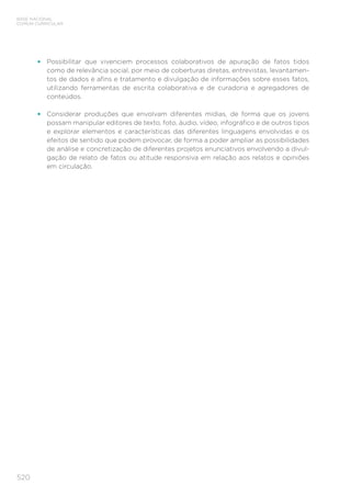 520
BASE NACIONAL
COMUM CURRICULAR
•	 Possibilitar que vivenciem processos colaborativos de apuração de fatos tidos
como de relevância social, por meio de coberturas diretas, entrevistas, levantamen-
tos de dados e afins e tratamento e divulgação de informações sobre esses fatos,
utilizando ferramentas de escrita colaborativa e de curadoria e agregadores de
conteúdos.
•	 Considerar produções que envolvam diferentes mídias, de forma que os jovens
possam manipular editores de texto, foto, áudio, vídeo, infográfico e de outros tipos
e explorar elementos e características das diferentes linguagens envolvidas e os
efeitos de sentido que podem provocar, de forma a poder ampliar as possibilidades
de análise e concretização de diferentes projetos enunciativos envolvendo a divul-
gação de relato de fatos ou atitude responsiva em relação aos relatos e opiniões
em circulação.
 