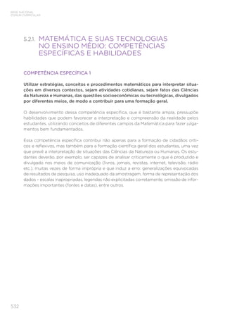 532
BASE NACIONAL
COMUM CURRICULAR
5.2.1. 
MATEMÁTICA E SUAS TECNOLOGIAS
NO ENSINO MÉDIO: COMPETÊNCIAS
ESPECÍFICAS E HABILIDADES
COMPETÊNCIA ESPECÍFICA 1
Utilizar estratégias, conceitos e procedimentos matemáticos para interpretar situa-
ções em diversos contextos, sejam atividades cotidianas, sejam fatos das Ciências
da Natureza e Humanas, das questões socioeconômicas ou tecnológicas, divulgados
por diferentes meios, de modo a contribuir para uma formação geral.
O desenvolvimento dessa competência específica, que é bastante ampla, pressupõe
habilidades que podem favorecer a interpretação e compreensão da realidade pelos
estudantes, utilizando conceitos de diferentes campos da Matemática para fazer julga-
mentos bem fundamentados.
Essa competência específica contribui não apenas para a formação de cidadãos críti-
cos e reflexivos, mas também para a formação científica geral dos estudantes, uma vez
que prevê a interpretação de situações das Ciências da Natureza ou Humanas. Os estu-
dantes deverão, por exemplo, ser capazes de analisar criticamente o que é produzido e
divulgado nos meios de comunicação (livros, jornais, revistas, internet, televisão, rádio
etc.), muitas vezes de forma imprópria e que induz a erro: generalizações equivocadas
de resultados de pesquisa, uso inadequado da amostragem, forma de representação dos
dados – escalas inapropriadas, legendas não explicitadas corretamente, omissão de infor-
mações importantes (fontes e datas), entre outros.
 