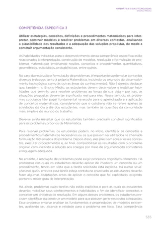 535
MATEMÁTICA E SUAS TECNOLOGIAS
ENSINO MÉDIO
COMPETÊNCIA ESPECÍFICA 3
Utilizar estratégias, conceitos, definições e procedimentos matemáticos para inter-
pretar, construir modelos e resolver problemas em diversos contextos, analisando
a plausibilidade dos resultados e a adequação das soluções propostas, de modo a
construir argumentação consistente.
As habilidades indicadas para o desenvolvimento dessa competência específica estão
relacionadas à interpretação, construção de modelos, resolução e formulação de pro-
blemas matemáticos envolvendo noções, conceitos e procedimentos quantitativos,
geométricos, estatísticos, probabilísticos, entre outros.
No caso da resolução e formulação de problemas, é importante contemplar contextos
diversos (relativos tanto à própria Matemática, incluindo os oriundos do desenvolvi-
mento tecnológico, como às outras áreas do conhecimento). Não é demais destacar
que, também no Ensino Médio, os estudantes devem desenvolver e mobilizar habi-
lidades que servirão para resolver problemas ao longo de sua vida – por isso, as
situações propostas devem ter significado real para eles. Nesse sentido, os proble-
mas cotidianos têm papel fundamental na escola para o aprendizado e a aplicação
de conceitos matemáticos, considerando que o cotidiano não se refere apenas às
atividades do dia a dia dos estudantes, mas também às questões da comunidade
mais ampla e do mundo do trabalho.
Deve-se ainda ressaltar que os estudantes também precisam construir significados
para os problemas próprios da Matemática.
Para resolver problemas, os estudantes podem, no início, identificar os conceitos e
procedimentos matemáticos necessários ou os que possam ser utilizados na chamada
formulação matemática do problema. Depois disso, eles precisam aplicar esses concei-
tos, executar procedimentos e, ao final, compatibilizar os resultados com o problema
original, comunicando a solução aos colegas por meio de argumentação consistente
e linguagem adequada.
No entanto, a resolução de problemas pode exigir processos cognitivos diferentes. Há
problemas nos quais os estudantes deverão aplicar de imediato um conceito ou um
procedimento, tendo em vista que a tarefa solicitada está explícita. Há outras situa-
ções nas quais, embora essa tarefa esteja contida no enunciado, os estudantes deverão
fazer algumas adaptações antes de aplicar o conceito que foi explicitado, exigindo,
portanto, maior grau de interpretação.
Há, ainda, problemas cujas tarefas não estão explícitas e para as quais os estudantes
deverão mobilizar seus conhecimentos e habilidades a fim de identificar conceitos e
conceber um processo de resolução. Em alguns desses problemas, os estudantes pre-
cisam identificar ou construir um modelo para que possam gerar respostas adequadas.
Esse processo envolve analisar os fundamentos e propriedades de modelos existen-
tes, avaliando seu alcance e validade para o problema em foco. Essa competência
 