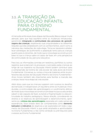 53
EDUCAÇÃO INFANTIL
3.3. 
A TRANSIÇÃO DA
EDUCAÇÃO INFANTIL
PARA O ENSINO
FUNDAMENTAL
A transição entre essas duas etapas da Educação Básica requer muita
atenção, para que haja equilíbrio entre as mudanças introduzidas,
garantindo integração e continuidade dos processos de aprendi-
zagens das crianças, respeitando suas singularidades e as diferentes
relações que elas estabelecem com os conhecimentos, assim como a
natureza das mediações de cada etapa. Torna-se necessário estabe-
lecer estratégias de acolhimento e adaptação tanto para as crianças
quanto para os docentes, de modo que a nova etapa se construa com
base no que a criança sabe e é capaz de fazer, em uma perspectiva
de continuidade de seu percurso educativo.
Para isso, as informações contidas em relatórios, portfólios ou outros
registros que evidenciem os processos vivenciados pelas crianças ao
longo de sua trajetória na Educação Infantil podem contribuir para
a compreensão da história de vida escolar de cada aluno do Ensino
Fundamental. Conversas ou visitas e troca de materiais entre os pro-
fessores das escolas de Educação Infantil e de Ensino Fundamental –
Anos Iniciais também são importantes para facilitar a inserção das
crianças nessa nova etapa da vida escolar.
Além disso, para que as crianças superem com sucesso os desafios
da transição, é indispensável um equilíbrio entre as mudanças intro-
duzidas, a continuidade das aprendizagens e o acolhimento afetivo,
de modo que a nova etapa se construa com base no que os educandos
sabem e são capazes de fazer, evitando a fragmentação e a descon-
tinuidade do trabalho pedagógico. Nessa direção, considerando os
direitos e os objetivos de aprendizagem e desenvolvimento, apre-
senta-se a síntese das aprendizagens esperadas em cada campo de
experiências. Essa síntese deve ser compreendida como elemento
balizador e indicativo de objetivos a ser explorados em todo o seg-
mento da Educação Infantil, e que serão ampliados e aprofundados
no Ensino Fundamental, e não como condição ou pré-requisito para
o acesso ao Ensino Fundamental.
 