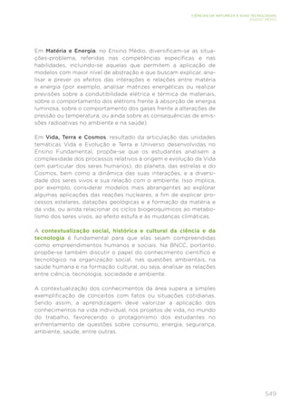 549
CIÊNCIAS DA NATUREZA E SUAS TECNOLOGIAS
ENSINO MÉDIO
Em Matéria e Energia, no Ensino Médio, diversificam-se as situa-
ções-problema, referidas nas competências específicas e nas
habilidades, incluindo-se aquelas que permitem a aplicação de
modelos com maior nível de abstração e que buscam explicar, ana-
lisar e prever os efeitos das interações e relações entre matéria
e energia (por exemplo, analisar matrizes energéticas ou realizar
previsões sobre a condutibilidade elétrica e térmica de materiais,
sobre o comportamento dos elétrons frente à absorção de energia
luminosa, sobre o comportamento dos gases frente a alterações de
pressão ou temperatura, ou ainda sobre as consequências de emis-
sões radioativas no ambiente e na saúde).
Em Vida, Terra e Cosmos, resultado da articulação das unidades
temáticas Vida e Evolução e Terra e Universo desenvolvidas no
Ensino Fundamental, propõe-se que os estudantes analisem a
complexidade dos processos relativos à origem e evolução da Vida
(em particular dos seres humanos), do planeta, das estrelas e do
Cosmos, bem como a dinâmica das suas interações, e a diversi-
dade dos seres vivos e sua relação com o ambiente. Isso implica,
por exemplo, considerar modelos mais abrangentes ao explorar
algumas aplicações das reações nucleares, a fim de explicar pro-
cessos estelares, datações geológicas e a formação da matéria e
da vida, ou ainda relacionar os ciclos biogeoquímicos ao metabo-
lismo dos seres vivos, ao efeito estufa e às mudanças climáticas.
A contextualização social, histórica e cultural da ciência e da
tecnologia é fundamental para que elas sejam compreendidas
como empreendimentos humanos e sociais. Na BNCC, portanto,
propõe-se também discutir o papel do conhecimento científico e
tecnológico na organização social, nas questões ambientais, na
saúde humana e na formação cultural, ou seja, analisar as relações
entre ciência, tecnologia, sociedade e ambiente.
A contextualização dos conhecimentos da área supera a simples
exemplificação de conceitos com fatos ou situações cotidianas.
Sendo assim, a aprendizagem deve valorizar a aplicação dos
conhecimentos na vida individual, nos projetos de vida, no mundo
do trabalho, favorecendo o protagonismo dos estudantes no
enfrentamento de questões sobre consumo, energia, segurança,
ambiente, saúde, entre outras.
 