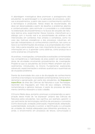 551
CIÊNCIAS DA NATUREZA E SUAS TECNOLOGIAS
ENSINO MÉDIO
A abordagem investigativa deve promover o protagonismo dos
estudantes na aprendizagem e na aplicação de processos, práti-
cas e procedimentos, a partir dos quais o conhecimento científico
e tecnológico é produzido. Nessa etapa da escolarização, ela
deve ser desencadeada a partir de desafios e problemas abertos
e contextualizados, para estimular a curiosidade e a criatividade
na elaboração de procedimentos e na busca de soluções de natu-
reza teórica e/ou experimental. Dessa maneira, intensificam-se o
diálogo com o mundo real e as possibilidades de análises e de
intervenções em contextos mais amplos e complexos, como no
caso das matrizes energéticas e dos processos industriais, em
que são indispensáveis os conhecimentos científicos, tais como os
tipos e as transformações de energia, e as propriedades dos mate-
riais. Vale a pena ressaltar que, mais importante do que adquirir as
informações em si, é aprender como obtê-las, como produzi-las e
como analisá-las criticamente.
As análises, investigações, comparações e avaliações contempladas
nas competências e habilidades da área podem ser desencadea-
doras de atividades envolvendo procedimentos de investigação.
Propõe-se que os estudantes do Ensino Médio ampliem tais pro-
cedimentos, introduzidos no Ensino Fundamental, explorando,
sobretudo, experimentações e análises qualitativas e quantitativas
de situações-problema.
Diante da diversidade dos usos e da divulgação do conhecimento
científico e tecnológico na sociedade contemporânea, torna-se fun-
damental a apropriação, por parte dos estudantes, de linguagens
específicas da área das Ciências da Natureza e suas Tecnologias.
Aprender tais linguagens, por meio de seus códigos, símbolos,
nomenclaturas e gêneros textuais, é parte do processo de letra-
mento científico necessário a todo cidadão.
O Ensino Médio deve, portanto, promover a compreensão e a apro-
priação desse modo de “se expressar” próprio das Ciências da
Natureza pelos estudantes. Isso significa, por exemplo, garantir: o
uso pertinente da terminologia científica de processos e conceitos
(como dissolução, oxidação, polarização, magnetização, adaptação,
sustentabilidade, evolução e outros); a identificação e a utilização
de unidades de medida adequadas para diferentes grandezas; ou,
ainda, o envolvimento em processos de leitura, comunicação e
 