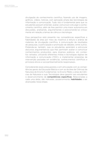 552
BASE NACIONAL
COMUM CURRICULAR
divulgação do conhecimento científico, fazendo uso de imagens,
gráficos, vídeos, notícias, com aplicação ampla das tecnologias da
informação e comunicação. Tudo isto é fundamental para que os
estudantes possam entender, avaliar, comunicar e divulgar o conhe-
cimento científico, além de lhes permitir uma maior autonomia em
discussões, analisando, argumentando e posicionando-se critica-
mente em relação a temas de ciência e tecnologia.
Essa perspectiva está presente nas competências específicas e
habilidades da área por meio do incentivo à leitura e análise de
materiais de divulgação científica, à comunicação de resultados
de pesquisas, à participação e promoção de debates, entre outros.
Pretende-se, também, que os estudantes aprendam a estruturar
discursos argumentativos que lhes permitam avaliar e comunicar
conhecimentos produzidos, para diversos públicos, em contex-
tos variados, utilizando diferentes mídias e tecnologias digitais de
informação e comunicação (TDIC), e implementar propostas de
intervenção pautadas em evidências, conhecimentos científicos e
princípios éticos e socioambientalmente responsáveis.
Considerando esses pressupostos, e em articulação com as compe-
tências gerais da Educação Básica e com as da área de Ciências da
Natureza do Ensino Fundamental, no Ensino Médio, a área de Ciên-
cias da Natureza e suas Tecnologias deve garantir aos estudantes
o desenvolvimento de competências específicas. Relacionadas a
cada uma delas, são indicadas, posteriormente, habilidades a ser
alcançadas nessa etapa.
 