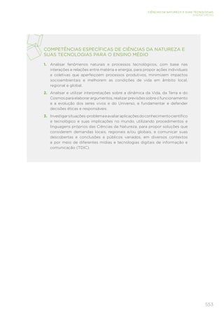 553
CIÊNCIAS DA NATUREZA E SUAS TECNOLOGIAS
ENSINO MÉDIO
COMPETÊNCIAS ESPECÍFICAS DE CIÊNCIAS DA NATUREZA E
SUAS TECNOLOGIAS PARA O ENSINO MÉDIO
1.	 Analisar fenômenos naturais e processos tecnológicos, com base nas
interações e relações entre matéria e energia, para propor ações individuais
e coletivas que aperfeiçoem processos produtivos, minimizem impactos
socioambientais e melhorem as condições de vida em âmbito local,
regional e global.
2.	 Analisar e utilizar interpretações sobre a dinâmica da Vida, da Terra e do
Cosmos para elaborar argumentos, realizar previsões sobre o funcionamento
e a evolução dos seres vivos e do Universo, e fundamentar e defender
decisões éticas e responsáveis.
3.	 Investigarsituações-problemaeavaliaraplicaçõesdoconhecimentocientífico
e tecnológico e suas implicações no mundo, utilizando procedimentos e
linguagens próprios das Ciências da Natureza, para propor soluções que
considerem demandas locais, regionais e/ou globais, e comunicar suas
descobertas e conclusões a públicos variados, em diversos contextos
e por meio de diferentes mídias e tecnologias digitais de informação e
comunicação (TDIC).
 