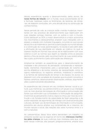 58
BASE NACIONAL
COMUM CURRICULAR
dessas experiências quanto o desenvolvimento, pelos alunos, de
novas formas de relação com o mundo, novas possibilidades de ler
e formular hipóteses sobre os fenômenos, de testá-las, de refutá-
-las, de elaborar conclusões, em uma atitude ativa na construção de
conhecimentos.
Nesse período da vida, as crianças estão vivendo mudanças impor-
tantes em seu processo de desenvolvimento que repercutem em
suas relações consigo mesmas, com os outros e com o mundo.
Como destacam as DCN, a maior desenvoltura e a maior autonomia
nos movimentos e deslocamentos ampliam suas interações com o
espaço; a relação com múltiplas linguagens, incluindo os usos sociais
da escrita e da matemática, permite a participação no mundo letrado
e a construção de novas aprendizagens, na escola e para além dela;
a afirmação de sua identidade em relação ao coletivo no qual se
inserem resulta em formas mais ativas de se relacionarem com esse
coletivo e com as normas que regem as relações entre as pessoas
dentro e fora da escola, pelo reconhecimento de suas potencialida-
des e pelo acolhimento e pela valorização das diferenças.
Ampliam-se também as experiências para o desenvolvimento da
oralidade e dos processos de percepção, compreensão e represen-
tação, elementos importantes para a apropriação do sistema de
escrita alfabética e de outros sistemas de representação, como os
signos matemáticos, os registros artísticos, midiáticos e científicos
e as formas de representação do tempo e do espaço. Os alunos se
deparam com uma variedade de situações que envolvem conceitos e
fazeres científicos, desenvolvendo observações, análises, argumenta-
ções e potencializando descobertas.
As experiências das crianças em seu contexto familiar, social e cul-
tural, suas memórias, seu pertencimento a um grupo e sua interação
com as mais diversas tecnologias de informação e comunicação são
fontes que estimulam sua curiosidade e a formulação de perguntas.
O estímulo ao pensamento criativo, lógico e crítico, por meio da cons-
trução e do fortalecimento da capacidade de fazer perguntas e de
avaliar respostas, de argumentar, de interagir com diversas produções
culturais, de fazer uso de tecnologias de informação e comunicação,
possibilita aos alunos ampliar sua compreensão de si mesmos, do
mundo natural e social, das relações dos seres humanos entre si e
com a natureza.
As características dessa faixa etária demandam um trabalho no
ambiente escolar que se organize em torno dos interesses manifes-
tos pelas crianças, de suas vivências mais imediatas para que, com
base nessas vivências, elas possam, progressivamente, ampliar essa
 