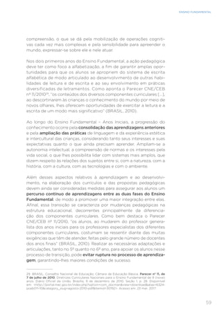 59
ENSINO FUNDAMENTAL
compreensão, o que se dá pela mobilização de operações cogniti-
vas cada vez mais complexas e pela sensibilidade para apreender o
mundo, expressar-se sobre ele e nele atuar.
Nos dois primeiros anos do Ensino Fundamental, a ação pedagógica
deve ter como foco a alfabetização, a fim de garantir amplas opor-
tunidades para que os alunos se apropriem do sistema de escrita
alfabética de modo articulado ao desenvolvimento de outras habi-
lidades de leitura e de escrita e ao seu envolvimento em práticas
diversificadas de letramentos. Como aponta o Parecer CNE/CEB
nº 11/201029
, “os conteúdos dos diversos componentes curriculares [...],
ao descortinarem às crianças o conhecimento do mundo por meio de
novos olhares, lhes oferecem oportunidades de exercitar a leitura e a
escrita de um modo mais significativo” (BRASIL, 2010).
Ao longo do Ensino Fundamental – Anos Iniciais, a progressão do
conhecimento ocorre pela consolidação das aprendizagens anteriores
e pela ampliação das práticas de linguagem e da experiência estética
e intercultural das crianças, considerando tanto seus interesses e suas
expectativas quanto o que ainda precisam aprender. Ampliam-se a
autonomia intelectual, a compreensão de normas e os interesses pela
vida social, o que lhes possibilita lidar com sistemas mais amplos, que
dizem respeito às relações dos sujeitos entre si, com a natureza, com a
história, com a cultura, com as tecnologias e com o ambiente.
Além desses aspectos relativos à aprendizagem e ao desenvolvi-
mento, na elaboração dos currículos e das propostas pedagógicas
devem ainda ser consideradas medidas para assegurar aos alunos um
percurso contínuo de aprendizagens entre as duas fases do Ensino
Fundamental, de modo a promover uma maior integração entre elas.
Afinal, essa transição se caracteriza por mudanças pedagógicas na
estrutura educacional, decorrentes principalmente da diferencia-
ção dos componentes curriculares. Como bem destaca o Parecer
CNE/CEB nº 11/2010, “os alunos, ao mudarem do professor genera-
lista dos anos iniciais para os professores especialistas dos diferentes
componentes curriculares, costumam se ressentir diante das muitas
exigências que têm de atender, feitas pelo grande número de docentes
dos anos finais” (BRASIL, 2010). Realizar as necessárias adaptações e
articulações, tanto no 5º quanto no 6º ano, para apoiar os alunos nesse
processo de transição, pode evitar ruptura no processo de aprendiza-
gem, garantindo-lhes maiores condições de sucesso.
29	 BRASIL. Conselho Nacional de Educação; Câmara de Educação Básica. Parecer nº 11, de
7 de julho de 2010. Diretrizes Curriculares Nacionais para o Ensino Fundamental de 9 (nove)
anos. Diário Oficial da União, Brasília, 9 de dezembro de 2010, Seção 1, p. 28. Disponível
em: http://portal.mec.gov.br/index.php?option=com_docmanview=downloadalias=6324-
pceb011-10category_slug=agosto-2010-pdfItemid=30192. Acesso em: 23 mar. 2017.
 
