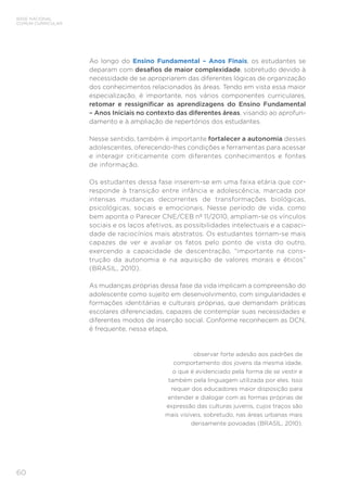 60
BASE NACIONAL
COMUM CURRICULAR
Ao longo do Ensino Fundamental – Anos Finais, os estudantes se
deparam com desafios de maior complexidade, sobretudo devido à
necessidade de se apropriarem das diferentes lógicas de organização
dos conhecimentos relacionados às áreas. Tendo em vista essa maior
especialização, é importante, nos vários componentes curriculares,
retomar e ressignificar as aprendizagens do Ensino Fundamental
– Anos Iniciais no contexto das diferentes áreas, visando ao aprofun-
damento e à ampliação de repertórios dos estudantes.
Nesse sentido, também é importante fortalecer a autonomia desses
adolescentes, oferecendo-lhes condições e ferramentas para acessar
e interagir criticamente com diferentes conhecimentos e fontes
de informação.
Os estudantes dessa fase inserem-se em uma faixa etária que cor-
responde à transição entre infância e adolescência, marcada por
intensas mudanças decorrentes de transformações biológicas,
psicológicas, sociais e emocionais. Nesse período de vida, como
bem aponta o Parecer CNE/CEB nº 11/2010, ampliam-se os vínculos
sociais e os laços afetivos, as possibilidades intelectuais e a capaci-
dade de raciocínios mais abstratos. Os estudantes tornam-se mais
capazes de ver e avaliar os fatos pelo ponto de vista do outro,
exercendo a capacidade de descentração, “importante na cons-
trução da autonomia e na aquisição de valores morais e éticos”
(BRASIL, 2010).
As mudanças próprias dessa fase da vida implicam a compreensão do
adolescente como sujeito em desenvolvimento, com singularidades e
formações identitárias e culturais próprias, que demandam práticas
escolares diferenciadas, capazes de contemplar suas necessidades e
diferentes modos de inserção social. Conforme reconhecem as DCN,
é frequente, nessa etapa,
observar forte adesão aos padrões de
comportamento dos jovens da mesma idade,
o que é evidenciado pela forma de se vestir e
também pela linguagem utilizada por eles. Isso
requer dos educadores maior disposição para
entender e dialogar com as formas próprias de
expressão das culturas juvenis, cujos traços são
mais visíveis, sobretudo, nas áreas urbanas mais
densamente povoadas (BRASIL, 2010).
 