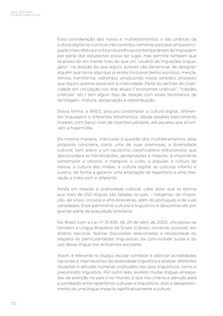 BASE NACIONAL
COMUM CURRICULAR
70
Essa consideração dos novos e multiletramentos; e das práticas da
cultura digital no currículo não contribui somente para que uma partici-
pação mais efetiva e crítica nas práticas contemporâneas de linguagem
por parte dos estudantes possa ter lugar, mas permite também que
se possa ter em mente mais do que um “usuário da língua/das lingua-
gens”, na direção do que alguns autores vão denominar de designer:
alguém que toma algo que já existe (inclusive textos escritos), mescla,
remixa, transforma, redistribui, produzindo novos sentidos, processo
que alguns autores associam à criatividade. Parte do sentido de criati-
vidade em circulação nos dias atuais (“economias criativas”, “cidades
criativas” etc.) tem algum tipo de relação com esses fenômenos de
reciclagem, mistura, apropriação e redistribuição.
Dessa forma, a BNCC procura contemplar a cultura digital, diferen-
tes linguagens e diferentes letramentos, desde aqueles basicamente
lineares, com baixo nível de hipertextualidade, até aqueles que envol-
vem a hipermídia.
Da mesma maneira, imbricada à questão dos multiletramentos, essa
proposta considera, como uma de suas premissas, a diversidade
cultural. Sem aderir a um raciocínio classificatório reducionista, que
desconsidera as hibridizações, apropriações e mesclas, é importante
contemplar o cânone, o marginal, o culto, o popular, a cultura de
massa, a cultura das mídias, a cultura digital, as culturas infantis e
juvenis, de forma a garantir uma ampliação de repertório e uma inte-
ração e trato com o diferente.
Ainda em relação à diversidade cultural, cabe dizer que se estima
que mais de 250 línguas são faladas no país – indígenas, de imigra-
ção, de sinais, crioulas e afro-brasileiras, além do português e de suas
variedades. Esse patrimônio cultural e linguístico é desconhecido por
grande parte da população brasileira.
No Brasil com a Lei nº 10.436, de 24 de abril de 2002, oficializou-se
também a Língua Brasileira de Sinais (Libras), tornando possível, em
âmbito nacional, realizar discussões relacionadas à necessidade do
respeito às particularidades linguísticas da comunidade surda e do
uso dessa língua nos ambientes escolares.
Assim, é relevante no espaço escolar conhecer e valorizar as realidades
nacionais e internacionais da diversidade linguística e analisar diferentes
situações e atitudes humanas implicadas nos usos linguísticos, como o
preconceito linguístico. Por outro lado, existem muitas línguas ameaça-
das de extinção no país e no mundo, o que nos chama a atenção para
a correlação entre repertórios culturais e linguísticos, pois o desapareci-
mento de uma língua impacta significativamente a cultura.
 