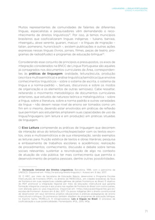 LINGUAGENS – LÍNGUA PORTUGUESA
ENSINO FUNDAMENTAL
71
Muitos representantes de comunidades de falantes de diferentes
línguas, especialistas e pesquisadores vêm demandando o reco-
nhecimento de direitos linguísticos31
. Por isso, já temos municípios
brasileiros que cooficializaram línguas indígenas – tukano, baniwa,
nheengatu, akwe xerente, guarani, macuxi – e línguas de migração –
talian, pomerano, hunsrickisch -, existem publicações e outras ações
expressas nessas línguas (livros, jornais, filmes, peças de teatro, pro-
gramas de radiodifusão) e programas de educação bilíngue32
.
Considerando esse conjunto de princípios e pressupostos, os eixos de
integração considerados na BNCC de Língua Portuguesa são aqueles
já consagrados nos documentos curriculares da Área, corresponden-
tes às práticas de linguagem: oralidade, leitura/escuta, produção
(escrita e multissemiótica) e análise linguística/semiótica (que envolve
conhecimentos linguísticos – sobre o sistema de escrita, o sistema da
língua e a norma-padrão –, textuais, discursivos e sobre os modos
de organização e os elementos de outras semioses). Cabe ressaltar,
reiterando o movimento metodológico de documentos curriculares
anteriores, que estudos de natureza teórica e metalinguística – sobre
a língua, sobre a literatura, sobre a norma padrão e outras variedades
da língua – não devem nesse nível de ensino ser tomados como um
fim em si mesmo, devendo estar envolvidos em práticas de reflexão
que permitam aos estudantes ampliarem suas capacidades de uso da
língua/linguagens (em leitura e em produção) em práticas situadas
de linguagem.
O Eixo Leitura compreende as práticas de linguagem que decorrem
da interação ativa do leitor/ouvinte/espectador com os textos escri-
tos, orais e multissemióticos e de sua interpretação, sendo exemplos
as leituras para: fruição estética de textos e obras literárias; pesquisa
e embasamento de trabalhos escolares e acadêmicos; realização
de procedimentos; conhecimento, discussão e debate sobre temas
sociais relevantes; sustentar a reivindicação de algo no contexto
de atuação da vida pública; ter mais conhecimento que permita o
desenvolvimento de projetos pessoais, dentre outras possibilidades.
31	 Declaração Universal dos Direitos Linguísticos, Barcelona, 1996, com o patrocínio da
UNESCO. Disponível em: http://e-ipol.org/direito-linguistic. Acesso em: 6 dez. 2017.
32	 O MEC, por meio da Secretaria de Educação Básica, desenvolve o Programa Escolas
Interculturais de Fronteira (PEIF), no âmbito do MERCOSUL, em cidades brasileiras da faixa
de fronteira e em suas respectivas cidades-gêmeas de países fronteiriços ao Brasil. É objetivo
do PEIF promover a integração regional por meio da educação intercultural que garanta
formação integral às crianças e aos jovens nas regiões de fronteira do Brasil com outros países,
com atenção para os usos linguísticos. Disponível em: http://educacaointegral.mec.gov.br/
escolas-de-fronteira. Acesso em: 6 dez. 2017. Os povos indígenas têm o direito constitucional
de desenvolver em seus territórios projetos educacionais e práticas pedagógicas de ensino
intercultural e bilíngue. Os pomeranos também dispõem de programas de educação bilíngue,
no Espírito Santo. MORELLO, R (Organizadora). Leis e línguas no Brasil. O processo de
cooficialização e suas potencialidades. Florianópolis: IPOL, 2015, 140p.
 
