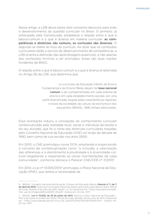 11
INTRODUÇÃO
Nesse artigo, a LDB deixa claros dois conceitos decisivos para todo
o desenvolvimento da questão curricular no Brasil. O primeiro, já
antecipado pela Constituição, estabelece a relação entre o que é
básico-comum e o que é diverso em matéria curricular: as com-
petências e diretrizes são comuns, os currículos são diversos. O
segundo se refere ao foco do currículo. Ao dizer que os conteúdos
curriculares estão a serviço do desenvolvimento de competências, a
LDB orienta a definição das aprendizagens essenciais, e não apenas
dos conteúdos mínimos a ser ensinados. Essas são duas noções
fundantes da BNCC.
A relação entre o que é básico-comum e o que é diverso é retomada
no Artigo 26 da LDB, que determina que
os currículos da Educação Infantil, do Ensino
Fundamental e do Ensino Médio devem ter base nacional
comum, a ser complementada, em cada sistema de
ensino e em cada estabelecimento escolar, por uma
parte diversificada, exigida pelas características regionais
e locais da sociedade, da cultura, da economia e dos
educandos (BRASIL, 1996; ênfase adicionada).
Essa orientação induziu à concepção do conhecimento curricular
contextualizado pela realidade local, social e individual da escola e
do seu alunado, que foi o norte das diretrizes curriculares traçadas
pelo Conselho Nacional de Educação (CNE) ao longo da década de
1990, bem como de sua revisão nos anos 2000.
Em 2010, o CNE promulgou novas DCN, ampliando e organizando
o conceito de contextualização como “a inclusão, a valorização
das diferenças e o atendimento à pluralidade e à diversidade cul-
tural resgatando e respeitando as várias manifestações de cada
comunidade”, conforme destaca o Parecer CNE/CEB nº 7/20106
.
Em 2014, a Lei nº 13.005/20147
promulgou o Plano Nacional de Edu-
cação (PNE), que reitera a necessidade de
6 BRASIL. Conselho Nacional de Educação; Câmera de Educação Básica. Parecer nº 7, de 7
de abril de 2010. Diretrizes Curriculares Nacionais Gerais para a Educação Básica. Diário Oficial
da União, Brasília, 9 de julho de 2010, Seção 1, p. 10. Disponível em: <http://pactoensinomedio.
mec. gov.br/images/pdf/pceb007_10.pdf>. Acesso em: 23 mar. 2017.
7 BRASIL. Lei nº 13.005, de 25 de junho de 2014. Aprova o Plano Nacional de Educação –
PNE e dá outras providências. Diário Oficial da União, Brasília, 26 de junho de 2014. Disponível
em: <http://www.planalto.gov.br/ccivil_03/_ato2011-2014/2014/lei/l13005.htm>. Acesso em:
23 mar. 2017.
 