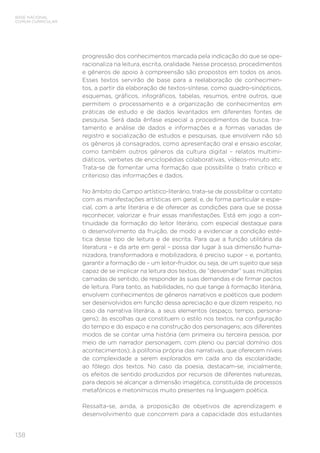 BASE NACIONAL
COMUM CURRICULAR
138
progressão dos conhecimentos marcada pela indicação do que se ope-
racionaliza na leitura, escrita, oralidade. Nesse processo, procedimentos
e gêneros de apoio à compreensão são propostos em todos os anos.
Esses textos servirão de base para a reelaboração de conhecimen-
tos, a partir da elaboração de textos-síntese, como quadro-sinópticos,
esquemas, gráficos, infográficos, tabelas, resumos, entre outros, que
permitem o processamento e a organização de conhecimentos em
práticas de estudo e de dados levantados em diferentes fontes de
pesquisa. Será dada ênfase especial a procedimentos de busca, tra-
tamento e análise de dados e informações e a formas variadas de
registro e socialização de estudos e pesquisas, que envolvem não só
os gêneros já consagrados, como apresentação oral e ensaio escolar,
como também outros gêneros da cultura digital – relatos multimi-
diáticos, verbetes de enciclopédias colaborativas, vídeos-minuto etc.
Trata-se de fomentar uma formação que possibilite o trato crítico e
criterioso das informações e dados.
No âmbito do Campo artístico-literário, trata-se de possibilitar o contato
com as manifestações artísticas em geral, e, de forma particular e espe-
cial, com a arte literária e de oferecer as condições para que se possa
reconhecer, valorizar e fruir essas manifestações. Está em jogo a con-
tinuidade da formação do leitor literário, com especial destaque para
o desenvolvimento da fruição, de modo a evidenciar a condição esté-
tica desse tipo de leitura e de escrita. Para que a função utilitária da
literatura – e da arte em geral – possa dar lugar à sua dimensão huma-
nizadora, transformadora e mobilizadora, é preciso supor – e, portanto,
garantir a formação de – um leitor-fruidor, ou seja, de um sujeito que seja
capaz de se implicar na leitura dos textos, de “desvendar” suas múltiplas
camadas de sentido, de responder às suas demandas e de firmar pactos
de leitura. Para tanto, as habilidades, no que tange à formação literária,
envolvem conhecimentos de gêneros narrativos e poéticos que podem
ser desenvolvidos em função dessa apreciação e que dizem respeito, no
caso da narrativa literária, a seus elementos (espaço, tempo, persona-
gens); às escolhas que constituem o estilo nos textos, na configuração
do tempo e do espaço e na construção dos personagens; aos diferentes
modos de se contar uma história (em primeira ou terceira pessoa, por
meio de um narrador personagem, com pleno ou parcial domínio dos
acontecimentos); à polifonia própria das narrativas, que oferecem níveis
de complexidade a serem explorados em cada ano da escolaridade;
ao fôlego dos textos. No caso da poesia, destacam-se, inicialmente,
os efeitos de sentido produzidos por recursos de diferentes naturezas,
para depois se alcançar a dimensão imagética, constituída de processos
metafóricos e metonímicos muito presentes na linguagem poética.
Ressalta-se, ainda, a proposição de objetivos de aprendizagem e
desenvolvimento que concorrem para a capacidade dos estudantes
 
