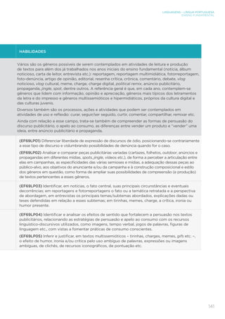 LINGUAGENS – LÍNGUA PORTUGUESA
ENSINO FUNDAMENTAL
141
HABILIDADES
Vários são os gêneros possíveis de serem contemplados em atividades de leitura e produção
de textos para além dos já trabalhados nos anos iniciais do ensino fundamental (notícia, álbum
noticioso, carta de leitor, entrevista etc.): reportagem, reportagem multimidiática, fotorreportagem,
foto-denúncia, artigo de opinião, editorial, resenha crítica, crônica, comentário, debate, vlog
noticioso, vlog cultural, meme, charge, charge digital, political remix, anúncio publicitário,
propaganda, jingle, spot, dentre outros. A referência geral é que, em cada ano, contemplem-se
gêneros que lidem com informação, opinião e apreciação, gêneros mais típicos dos letramentos
da letra e do impresso e gêneros multissemióticos e hipermidiáticos, próprios da cultura digital e
das culturas juvenis.
Diversos também são os processos, ações e atividades que podem ser contemplados em
atividades de uso e reflexão: curar, seguir/ser seguido, curtir, comentar, compartilhar, remixar etc.
Ainda com relação a esse campo, trata-se também de compreender as formas de persuasão do
discurso publicitário, o apelo ao consumo, as diferenças entre vender um produto e “vender” uma
ideia, entre anúncio publicitário e propaganda.
(EF69LP01) Diferenciar liberdade de expressão de discursos de ódio, posicionando-se contrariamente
a esse tipo de discurso e vislumbrando possibilidades de denúncia quando for o caso.
(EF69LP02) Analisar e comparar peças publicitárias variadas (cartazes, folhetos, outdoor, anúncios e
propagandas em diferentes mídias, spots, jingle, vídeos etc.), de forma a perceber a articulação entre
elas em campanhas, as especificidades das várias semioses e mídias, a adequação dessas peças ao
público-alvo, aos objetivos do anunciante e/ou da campanha e à construção composicional e estilo
dos gêneros em questão, como forma de ampliar suas possibilidades de compreensão (e produção)
de textos pertencentes a esses gêneros.
(EF69LP03) Identificar, em notícias, o fato central, suas principais circunstâncias e eventuais
decorrências; em reportagens e fotorreportagens o fato ou a temática retratada e a perspectiva
de abordagem, em entrevistas os principais temas/subtemas abordados, explicações dadas ou
teses defendidas em relação a esses subtemas; em tirinhas, memes, charge, a crítica, ironia ou
humor presente.
(EF69LP04) Identificar e analisar os efeitos de sentido que fortalecem a persuasão nos textos
publicitários, relacionando as estratégias de persuasão e apelo ao consumo com os recursos
linguístico-discursivos utilizados, como imagens, tempo verbal, jogos de palavras, figuras de
linguagem etc., com vistas a fomentar práticas de consumo conscientes.
(EF69LP05) Inferir e justificar, em textos multissemióticos – tirinhas, charges, memes, gifs etc. –,
o efeito de humor, ironia e/ou crítica pelo uso ambíguo de palavras, expressões ou imagens
ambíguas, de clichês, de recursos iconográficos, de pontuação etc.
 