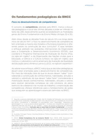 13
INTRODUÇÃO
Os fundamentos pedagógicos da BNCC
Foco no desenvolvimento de competências
O conceito de competência, adotado pela BNCC, marca a discus-
são pedagógica e social das últimas décadas e pode ser inferido no
texto da LDB, especialmente quando se estabelecem as finalidades
gerais do Ensino Fundamental e do Ensino Médio (Artigos 32 e 35).
Além disso, desde as décadas finais do século XX e ao longo deste
início do século XXI9
, o foco no desenvolvimento de competências
tem orientado a maioria dos Estados e Municípios brasileiros e dife-
rentes países na construção de seus currículos10
. É esse também
o enfoque adotado nas avaliações internacionais da Organização
para a Cooperação e Desenvolvimento Econômico (OCDE), que
coordena o Programa Internacional de Avaliação de Alunos (Pisa,
na sigla em inglês)11
, e da Organização das Nações Unidas para a
Educação, a Ciência e a Cultura (Unesco, na sigla em inglês), que
instituiu o Laboratório Latino-americano de Avaliação da Qualidade
da Educação para a América Latina (LLECE, na sigla em espanhol)12
.
Ao adotar esse enfoque, a BNCC indica que as decisões pedagógicas
devem estar orientadas para o desenvolvimento de competências.
Por meio da indicação clara do que os alunos devem “saber” (con-
siderando a constituição de conhecimentos, habilidades, atitudes e
valores) e, sobretudo, do que devem “saber fazer” (considerando a
mobilização desses conhecimentos, habilidades, atitudes e valores
para resolver demandas complexas da vida cotidiana, do pleno
exercício da cidadania e do mundo do trabalho), a explicitação das
competências oferece referências para o fortalecimento de ações
que assegurem as aprendizagens essenciais definidas na BNCC.
9 Segundo a pesquisa elaborada pelo Cenpec, das 16 Unidades da Federação cujos documentos
curriculares foram analisados, 10 delas explicitam uma visão de ensino por competências, recorrendo
aos termos “competência” e “habilidade” (ou equivalentes, como “capacidade”, “expectativa de
aprendizagem” ou “o que os alunos devem aprender”). “O ensino por competências aparece mais
claramente derivado dos PCN” (p. 75). CENPEC – Centro de Estudos e Pesquisas em Educação,
Cultura e Ação Comunitária. Currículos para os anos finais do Ensino Fundamental: concepções,
modos de implantação e usos. São Paulo: Cenpec, 2015. Disponível em: <http://www.cenpec.org.br/
wp-content/uploads/2015/09/Relatorio_Pesquisa_Curriculos_EF2_Final.pdf>. Acesso em: 23 mar.
2017.
10 Austrália, Portugal, França, Colúmbia Britânica, Polônia, Estados Unidos da América, Chile,
Peru, entre outros.
11 OECD. Global Competency for an Inclusive World. Paris: OECD, 2016. Disponível em:
<http://www.oecd.org/pisa/aboutpisa/Global-competency-for-an-inclusive-world.pdf>.
Acesso em: 23 mar. 2017.
12 UNESCO. Oficina Regional de Educación de la Unesco para América Latina y el Caribe.
Laboratorio Latinoamericano de Evaluación de la Calidad de la Educación (LLECE). Disponível
em: <http://www.unesco.org/new/es/santiago/education/education-assessment-llece>. Acesso
em: 23 mar. 2017.
 