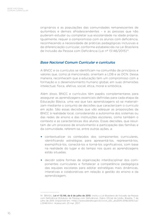 16
BASE NACIONAL
COMUM CURRICULAR
originários e as populações das comunidades remanescentes de
quilombos e demais afrodescendentes – e as pessoas que não
puderam estudar ou completar sua escolaridade na idade própria.
Igualmente, requer o compromisso com os alunos com deficiência,
reconhecendo a necessidade de práticas pedagógicas inclusivas e
de diferenciação curricular, conforme estabelecido na Lei Brasileira
de Inclusão da Pessoa com Deficiência (Lei nº 13.146/2015)14
.
Base Nacional Comum Curricular e currículos
A BNCC e os currículos se identificam na comunhão de princípios e
valores que, como já mencionado, orientam a LDB e as DCN. Dessa
maneira, reconhecem que a educação tem um compromisso com a
formação e o desenvolvimento humano global, em suas dimensões
intelectual, física, afetiva, social, ética, moral e simbólica.
Além disso, BNCC e currículos têm papéis complementares para
assegurar as aprendizagens essenciais definidas para cada etapa da
Educação Básica, uma vez que tais aprendizagens só se materiali-
zam mediante o conjunto de decisões que caracterizam o currículo
em ação. São essas decisões que vão adequar as proposições da
BNCC à realidade local, considerando a autonomia dos sistemas ou
das redes de ensino e das instituições escolares, como também o
contexto e as características dos alunos. Essas decisões, que resul-
tam de um processo de envolvimento e participação das famílias e
da comunidade, referem-se, entre outras ações, a:
• contextualizar os conteúdos dos componentes curriculares,
identificando estratégias para apresentá-los, representá-los,
exemplificá-los, conectá-los e torná-los significativos, com base
na realidade do lugar e do tempo nos quais as aprendizagens
estão situadas;
• decidir sobre formas de organização interdisciplinar dos com-
ponentes curriculares e fortalecer a competência pedagógica
das equipes escolares para adotar estratégias mais dinâmicas,
interativas e colaborativas em relação à gestão do ensino e da
aprendizagem;
14 BRASIL. Lei nº 13.146, de 6 de julho de 2015. Institui a Lei Brasileira de Inclusão da Pessoa
com Deficiência (Estatuto da Pessoa com Deficiência). Diário Oficial da União, Brasília, 7 de
julho de 2015. Disponível em: <http://www.planalto.gov.br/ccivil_03/_ato2015-2018/2015/Lei/
L13146.htm>. Acesso em: 23 mar. 2017.
 