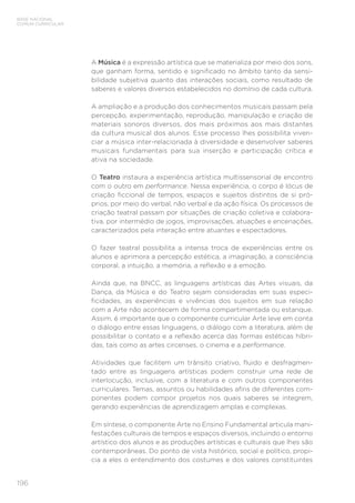 196
BASE NACIONAL
COMUM CURRICULAR
A Música é a expressão artística que se materializa por meio dos sons,
que ganham forma, sentido e significado no âmbito tanto da sensi-
bilidade subjetiva quanto das interações sociais, como resultado de
saberes e valores diversos estabelecidos no domínio de cada cultura.
A ampliação e a produção dos conhecimentos musicais passam pela
percepção, experimentação, reprodução, manipulação e criação de
materiais sonoros diversos, dos mais próximos aos mais distantes
da cultura musical dos alunos. Esse processo lhes possibilita viven-
ciar a música inter-relacionada à diversidade e desenvolver saberes
musicais fundamentais para sua inserção e participação crítica e
ativa na sociedade.
O Teatro instaura a experiência artística multissensorial de encontro
com o outro em performance. Nessa experiência, o corpo é lócus de
criação ficcional de tempos, espaços e sujeitos distintos de si pró-
prios, por meio do verbal, não verbal e da ação física. Os processos de
criação teatral passam por situações de criação coletiva e colabora-
tiva, por intermédio de jogos, improvisações, atuações e encenações,
caracterizados pela interação entre atuantes e espectadores.
O fazer teatral possibilita a intensa troca de experiências entre os
alunos e aprimora a percepção estética, a imaginação, a consciência
corporal, a intuição, a memória, a reflexão e a emoção.
Ainda que, na BNCC, as linguagens artísticas das Artes visuais, da
Dança, da Música e do Teatro sejam consideradas em suas especi-
ficidades, as experiências e vivências dos sujeitos em sua relação
com a Arte não acontecem de forma compartimentada ou estanque.
Assim, é importante que o componente curricular Arte leve em conta
o diálogo entre essas linguagens, o diálogo com a literatura, além de
possibilitar o contato e a reflexão acerca das formas estéticas híbri-
das, tais como as artes circenses, o cinema e a performance.
Atividades que facilitem um trânsito criativo, fluido e desfragmen-
tado entre as linguagens artísticas podem construir uma rede de
interlocução, inclusive, com a literatura e com outros componentes
curriculares. Temas, assuntos ou habilidades afins de diferentes com-
ponentes podem compor projetos nos quais saberes se integrem,
gerando experiências de aprendizagem amplas e complexas.
Em síntese, o componente Arte no Ensino Fundamental articula mani-
festações culturais de tempos e espaços diversos, incluindo o entorno
artístico dos alunos e as produções artísticas e culturais que lhes são
contemporâneas. Do ponto de vista histórico, social e político, propi-
cia a eles o entendimento dos costumes e dos valores constituintes
 