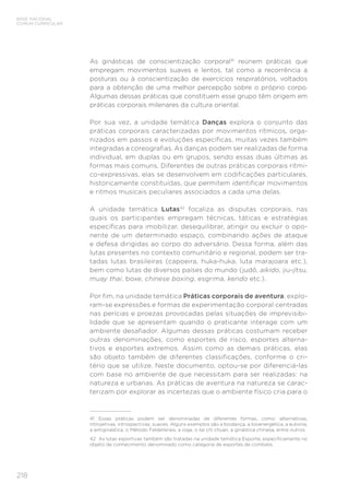 218
BASE NACIONAL
COMUM CURRICULAR
As ginásticas de conscientização corporal41
reúnem práticas que
empregam movimentos suaves e lentos, tal como a recorrência a
posturas ou à conscientização de exercícios respiratórios, voltados
para a obtenção de uma melhor percepção sobre o próprio corpo.
Algumas dessas práticas que constituem esse grupo têm origem em
práticas corporais milenares da cultura oriental.
Por sua vez, a unidade temática Danças explora o conjunto das
práticas corporais caracterizadas por movimentos rítmicos, orga-
nizados em passos e evoluções específicas, muitas vezes também
integradas a coreografias. As danças podem ser realizadas de forma
individual, em duplas ou em grupos, sendo essas duas últimas as
formas mais comuns. Diferentes de outras práticas corporais rítmi-
co-expressivas, elas se desenvolvem em codificações particulares,
historicamente constituídas, que permitem identificar movimentos
e ritmos musicais peculiares associados a cada uma delas.
A unidade temática Lutas42
focaliza as disputas corporais, nas
quais os participantes empregam técnicas, táticas e estratégias
específicas para imobilizar, desequilibrar, atingir ou excluir o opo-
nente de um determinado espaço, combinando ações de ataque
e defesa dirigidas ao corpo do adversário. Dessa forma, além das
lutas presentes no contexto comunitário e regional, podem ser tra-
tadas lutas brasileiras (capoeira, huka-huka, luta marajoara etc.),
bem como lutas de diversos países do mundo (judô, aikido, jiu-jítsu,
muay thai, boxe, chinese boxing, esgrima, kendo etc.).
Por fim, na unidade temática Práticas corporais de aventura, explo-
ram-se expressões e formas de experimentação corporal centradas
nas perícias e proezas provocadas pelas situações de imprevisibi-
lidade que se apresentam quando o praticante interage com um
ambiente desafiador. Algumas dessas práticas costumam receber
outras denominações, como esportes de risco, esportes alterna-
tivos e esportes extremos. Assim como as demais práticas, elas
são objeto também de diferentes classificações, conforme o cri-
tério que se utilize. Neste documento, optou-se por diferenciá-las
com base no ambiente de que necessitam para ser realizadas: na
natureza e urbanas. As práticas de aventura na natureza se carac-
terizam por explorar as incertezas que o ambiente físico cria para o
41 Essas práticas podem ser denominadas de diferentes formas, como: alternativas,
introjetivas, introspectivas, suaves. Alguns exemplos são a biodança, a bioenergética, a eutonia,
a antiginástica, o Método Feldenkrais, a ioga, o tai chi chuan, a ginástica chinesa, entre outros.
42 As lutas esportivas também são tratadas na unidade temática Esporte, especificamente no
objeto de conhecimento denominado como categoria de esportes de combate.
 