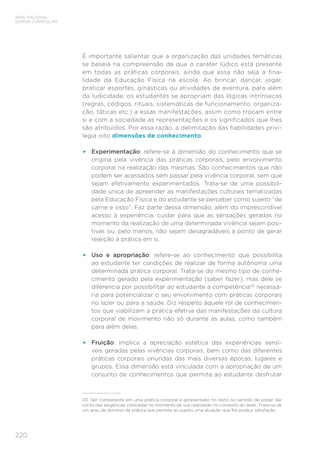 220
BASE NACIONAL
COMUM CURRICULAR
É importante salientar que a organização das unidades temáticas
se baseia na compreensão de que o caráter lúdico está presente
em todas as práticas corporais, ainda que essa não seja a fina-
lidade da Educação Física na escola. Ao brincar, dançar, jogar,
praticar esportes, ginásticas ou atividades de aventura, para além
da ludicidade, os estudantes se apropriam das lógicas intrínsecas
(regras, códigos, rituais, sistemáticas de funcionamento, organiza-
ção, táticas etc.) a essas manifestações, assim como trocam entre
si e com a sociedade as representações e os significados que lhes
são atribuídos. Por essa razão, a delimitação das habilidades privi-
legia oito dimensões de conhecimento:
• Experimentação: refere-se à dimensão do conhecimento que se
origina pela vivência das práticas corporais, pelo envolvimento
corporal na realização das mesmas. São conhecimentos que não
podem ser acessados sem passar pela vivência corporal, sem que
sejam efetivamente experimentados. Trata-se de uma possibili-
dade única de apreender as manifestações culturais tematizadas
pela Educação Física e do estudante se perceber como sujeito “de
carne e osso”. Faz parte dessa dimensão, além do imprescindível
acesso à experiência, cuidar para que as sensações geradas no
momento da realização de uma determinada vivência sejam posi-
tivas ou, pelo menos, não sejam desagradáveis a ponto de gerar
rejeição à prática em si.
• Uso e apropriação: refere-se ao conhecimento que possibilita
ao estudante ter condições de realizar de forma autônoma uma
determinada prática corporal. Trata-se do mesmo tipo de conhe-
cimento gerado pela experimentação (saber fazer), mas dele se
diferencia por possibilitar ao estudante a competência43
necessá-
ria para potencializar o seu envolvimento com práticas corporais
no lazer ou para a saúde. Diz respeito àquele rol de conhecimen-
tos que viabilizam a prática efetiva das manifestações da cultura
corporal de movimento não só durante as aulas, como também
para além delas.
• Fruição: implica a apreciação estética das experiências sensí-
veis geradas pelas vivências corporais, bem como das diferentes
práticas corporais oriundas das mais diversas épocas, lugares e
grupos. Essa dimensão está vinculada com a apropriação de um
conjunto de conhecimentos que permita ao estudante desfrutar
43 Ser competente em uma prática corporal é apresentado no texto no sentido de poder dar
conta das exigências colocadas no momento de sua realização no contexto do lazer. Trata-se de
um grau de domínio da prática que permite ao sujeito uma atuação que lhe produz satisfação.
 