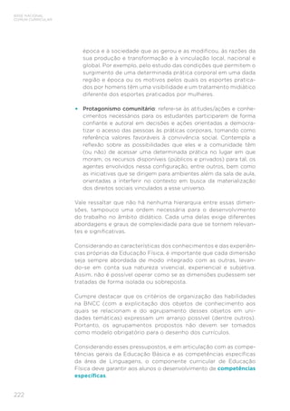 222
BASE NACIONAL
COMUM CURRICULAR
época e à sociedade que as gerou e as modificou, às razões da
sua produção e transformação e à vinculação local, nacional e
global. Por exemplo, pelo estudo das condições que permitem o
surgimento de uma determinada prática corporal em uma dada
região e época ou os motivos pelos quais os esportes pratica-
dos por homens têm uma visibilidade e um tratamento midiático
diferente dos esportes praticados por mulheres.
• Protagonismo comunitário: refere-se às atitudes/ações e conhe-
cimentos necessários para os estudantes participarem de forma
confiante e autoral em decisões e ações orientadas a democra-
tizar o acesso das pessoas às práticas corporais, tomando como
referência valores favoráveis à convivência social. Contempla a
reflexão sobre as possibilidades que eles e a comunidade têm
(ou não) de acessar uma determinada prática no lugar em que
moram, os recursos disponíveis (públicos e privados) para tal, os
agentes envolvidos nessa configuração, entre outros, bem como
as iniciativas que se dirigem para ambientes além da sala de aula,
orientadas a interferir no contexto em busca da materialização
dos direitos sociais vinculados a esse universo.
Vale ressaltar que não há nenhuma hierarquia entre essas dimen-
sões, tampouco uma ordem necessária para o desenvolvimento
do trabalho no âmbito didático. Cada uma delas exige diferentes
abordagens e graus de complexidade para que se tornem relevan-
tes e significativas.
Considerando as características dos conhecimentos e das experiên-
cias próprias da Educação Física, é importante que cada dimensão
seja sempre abordada de modo integrado com as outras, levan-
do-se em conta sua natureza vivencial, experiencial e subjetiva.
Assim, não é possível operar como se as dimensões pudessem ser
tratadas de forma isolada ou sobreposta.
Cumpre destacar que os critérios de organização das habilidades
na BNCC (com a explicitação dos objetos de conhecimento aos
quais se relacionam e do agrupamento desses objetos em uni-
dades temáticas) expressam um arranjo possível (dentre outros).
Portanto, os agrupamentos propostos não devem ser tomados
como modelo obrigatório para o desenho dos currículos.
Considerando esses pressupostos, e em articulação com as compe-
tências gerais da Educação Básica e as competências específicas
da área de Linguagens, o componente curricular de Educação
Física deve garantir aos alunos o desenvolvimento de competências
específicas.
 