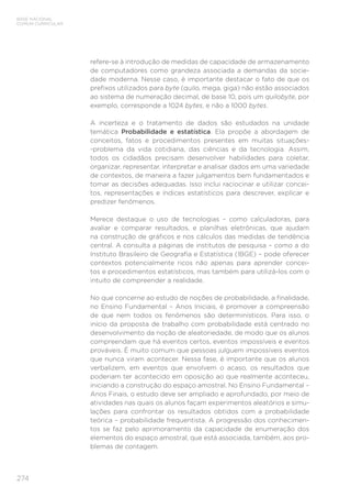 274
BASE NACIONAL
COMUM CURRICULAR
refere-se à introdução de medidas de capacidade de armazenamento
de computadores como grandeza associada a demandas da socie-
dade moderna. Nesse caso, é importante destacar o fato de que os
prefixos utilizados para byte (quilo, mega, giga) não estão associados
ao sistema de numeração decimal, de base 10, pois um quilobyte, por
exemplo, corresponde a 1024 bytes, e não a 1000 bytes.
A incerteza e o tratamento de dados são estudados na unidade
temática Probabilidade e estatística. Ela propõe a abordagem de
conceitos, fatos e procedimentos presentes em muitas situações-
-problema da vida cotidiana, das ciências e da tecnologia. Assim,
todos os cidadãos precisam desenvolver habilidades para coletar,
organizar, representar, interpretar e analisar dados em uma variedade
de contextos, de maneira a fazer julgamentos bem fundamentados e
tomar as decisões adequadas. Isso inclui raciocinar e utilizar concei-
tos, representações e índices estatísticos para descrever, explicar e
predizer fenômenos.
Merece destaque o uso de tecnologias – como calculadoras, para
avaliar e comparar resultados, e planilhas eletrônicas, que ajudam
na construção de gráficos e nos cálculos das medidas de tendência
central. A consulta a páginas de institutos de pesquisa – como a do
Instituto Brasileiro de Geografia e Estatística (IBGE) – pode oferecer
contextos potencialmente ricos não apenas para aprender concei-
tos e procedimentos estatísticos, mas também para utilizá-los com o
intuito de compreender a realidade.
No que concerne ao estudo de noções de probabilidade, a finalidade,
no Ensino Fundamental – Anos Iniciais, é promover a compreensão
de que nem todos os fenômenos são determinísticos. Para isso, o
início da proposta de trabalho com probabilidade está centrado no
desenvolvimento da noção de aleatoriedade, de modo que os alunos
compreendam que há eventos certos, eventos impossíveis e eventos
prováveis. É muito comum que pessoas julguem impossíveis eventos
que nunca viram acontecer. Nessa fase, é importante que os alunos
verbalizem, em eventos que envolvem o acaso, os resultados que
poderiam ter acontecido em oposição ao que realmente aconteceu,
iniciando a construção do espaço amostral. No Ensino Fundamental –
Anos Finais, o estudo deve ser ampliado e aprofundado, por meio de
atividades nas quais os alunos façam experimentos aleatórios e simu-
lações para confrontar os resultados obtidos com a probabilidade
teórica – probabilidade frequentista. A progressão dos conhecimen-
tos se faz pelo aprimoramento da capacidade de enumeração dos
elementos do espaço amostral, que está associada, também, aos pro-
blemas de contagem.
 
