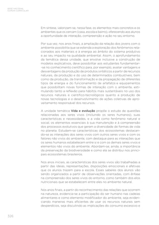 326
BASE NACIONAL
COMUM CURRICULAR
Em síntese, valorizam-se, nessa fase, os elementos mais concretos e os
ambientes que os cercam (casa, escola e bairro), oferecendo aos alunos
a oportunidade de interação, compreensão e ação no seu entorno.
Por sua vez, nos anos finais, a ampliação da relação dos jovens com o
ambiente possibilita que se estenda a exploração dos fenômenos rela-
cionados aos materiais e à energia ao âmbito do sistema produtivo
e ao seu impacto na qualidade ambiental. Assim, o aprofundamento
da temática dessa unidade, que envolve inclusive a construção de
modelos explicativos, deve possibilitar aos estudantes fundamentar-
-se no conhecimento científico para, por exemplo, avaliar vantagens e
desvantagens da produção de produtos sintéticos a partir de recursos
naturais, da produção e do uso de determinados combustíveis, bem
como da produção, da transformação e da propagação de diferentes
tipos de energia e do funcionamento de artefatos e equipamentos
que possibilitam novas formas de interação com o ambiente, esti-
mulando tanto a reflexão para hábitos mais sustentáveis no uso dos
recursos naturais e científico-tecnológicos quanto a produção de
novas tecnologias e o desenvolvimento de ações coletivas de apro-
veitamento responsável dos recursos.
A unidade temática Vida e evolução propõe o estudo de questões
relacionadas aos seres vivos (incluindo os seres humanos), suas
características e necessidades, e a vida como fenômeno natural e
social, os elementos essenciais à sua manutenção e à compreensão
dos processos evolutivos que geram a diversidade de formas de vida
no planeta. Estudam-se características dos ecossistemas destacan-
do-se as interações dos seres vivos com outros seres vivos e com os
fatores não vivos do ambiente, com destaque para as interações que
os seres humanos estabelecem entre si e com os demais seres vivos e
elementos não vivos do ambiente. Abordam-se, ainda, a importância
da preservação da biodiversidade e como ela se distribui nos princi-
pais ecossistemas brasileiros.
Nos anos iniciais, as características dos seres vivos são trabalhadas a
partir das ideias, representações, disposições emocionais e afetivas
que os alunos trazem para a escola. Esses saberes dos alunos vão
sendo organizados a partir de observações orientadas, com ênfase
na compreensão dos seres vivos do entorno, como também dos elos
nutricionais que se estabelecem entre eles no ambiente natural.
Nos anos finais, a partir do reconhecimento das relações que ocorrem
na natureza, evidencia-se a participação do ser humano nas cadeias
alimentares e como elemento modificador do ambiente, seja eviden-
ciando maneiras mais eficientes de usar os recursos naturais sem
desperdícios, seja discutindo as implicações do consumo excessivo e
 
