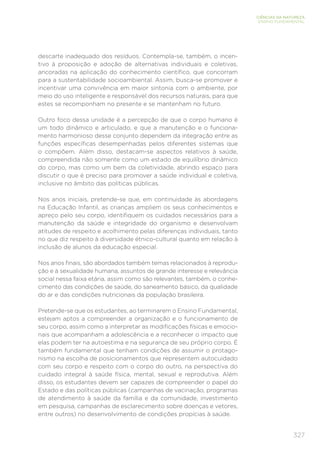 327
CIÊNCIAS DA NATUREZA
ENSINO FUNDAMENTAL
descarte inadequado dos resíduos. Contempla-se, também, o incen-
tivo à proposição e adoção de alternativas individuais e coletivas,
ancoradas na aplicação do conhecimento científico, que concorram
para a sustentabilidade socioambiental. Assim, busca-se promover e
incentivar uma convivência em maior sintonia com o ambiente, por
meio do uso inteligente e responsável dos recursos naturais, para que
estes se recomponham no presente e se mantenham no futuro.
Outro foco dessa unidade é a percepção de que o corpo humano é
um todo dinâmico e articulado, e que a manutenção e o funciona-
mento harmonioso desse conjunto dependem da integração entre as
funções específicas desempenhadas pelos diferentes sistemas que
o compõem. Além disso, destacam-se aspectos relativos à saúde,
compreendida não somente como um estado de equilíbrio dinâmico
do corpo, mas como um bem da coletividade, abrindo espaço para
discutir o que é preciso para promover a saúde individual e coletiva,
inclusive no âmbito das políticas públicas.
Nos anos iniciais, pretende-se que, em continuidade às abordagens
na Educação Infantil, as crianças ampliem os seus conhecimentos e
apreço pelo seu corpo, identifiquem os cuidados necessários para a
manutenção da saúde e integridade do organismo e desenvolvam
atitudes de respeito e acolhimento pelas diferenças individuais, tanto
no que diz respeito à diversidade étnico-cultural quanto em relação à
inclusão de alunos da educação especial.
Nos anos finais, são abordados também temas relacionados à reprodu-
ção e à sexualidade humana, assuntos de grande interesse e relevância
social nessa faixa etária, assim como são relevantes, também, o conhe-
cimento das condições de saúde, do saneamento básico, da qualidade
do ar e das condições nutricionais da população brasileira.
Pretende-se que os estudantes, ao terminarem o Ensino Fundamental,
estejam aptos a compreender a organização e o funcionamento de
seu corpo, assim como a interpretar as modificações físicas e emocio-
nais que acompanham a adolescência e a reconhecer o impacto que
elas podem ter na autoestima e na segurança de seu próprio corpo. É
também fundamental que tenham condições de assumir o protago-
nismo na escolha de posicionamentos que representem autocuidado
com seu corpo e respeito com o corpo do outro, na perspectiva do
cuidado integral à saúde física, mental, sexual e reprodutiva. Além
disso, os estudantes devem ser capazes de compreender o papel do
Estado e das políticas públicas (campanhas de vacinação, programas
de atendimento à saúde da família e da comunidade, investimento
em pesquisa, campanhas de esclarecimento sobre doenças e vetores,
entre outros) no desenvolvimento de condições propícias à saúde.
 