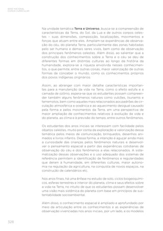 328
BASE NACIONAL
COMUM CURRICULAR
Na unidade temática Terra e Universo, busca-se a compreensão de
características da Terra, do Sol, da Lua e de outros corpos celes-
tes – suas dimensões, composição, localizações, movimentos e
forças que atuam entre eles. Ampliam-se experiências de observa-
ção do céu, do planeta Terra, particularmente das zonas habitadas
pelo ser humano e demais seres vivos, bem como de observação
dos principais fenômenos celestes. Além disso, ao salientar que a
construção dos conhecimentos sobre a Terra e o céu se deu de
diferentes formas em distintas culturas ao longo da história da
humanidade, explora-se a riqueza envolvida nesses conhecimen-
tos, o que permite, entre outras coisas, maior valorização de outras
formas de conceber o mundo, como os conhecimentos próprios
dos povos indígenas originários.
Assim, ao abranger com maior detalhe características importan-
tes para a manutenção da vida na Terra, como o efeito estufa e a
camada de ozônio, espera-se que os estudantes possam compreen-
der também alguns fenômenos naturais como vulcões, tsunamis e
terremotos, bem como aqueles mais relacionados aos padrões de cir-
culação atmosférica e oceânica e ao aquecimento desigual causado
pela forma e pelos movimentos da Terra, em uma perspectiva de
maior ampliação de conhecimentos relativos à evolução da vida e
do planeta, ao clima e à previsão do tempo, entre outros fenômenos.
Os estudantes dos anos iniciais se interessam com facilidade pelos
objetos celestes, muito por conta da exploração e valorização dessa
temática pelos meios de comunicação, brinquedos, desenhos ani-
mados e livros infantis. Dessa forma, a intenção é aguçar ainda mais
a curiosidade das crianças pelos fenômenos naturais e desenvol-
ver o pensamento espacial a partir das experiências cotidianas de
observação do céu e dos fenômenos a elas relacionados. A siste-
matização dessas observações e o uso adequado dos sistemas de
referência permitem a identificação de fenômenos e regularidades
que deram à humanidade, em diferentes culturas, maior autono-
mia na regulação da agricultura, na conquista de novos espaços, na
construção de calendários etc.
Nos anos finais, há uma ênfase no estudo de solo, ciclos biogeoquími-
cos, esferas terrestres e interior do planeta, clima e seus efeitos sobre
a vida na Terra, no intuito de que os estudantes possam desenvolver
uma visão mais sistêmica do planeta com base em princípios de sus-
tentabilidade socioambiental.
Além disso, o conhecimento espacial é ampliado e aprofundado por
meio da articulação entre os conhecimentos e as experiências de
observação vivenciadas nos anos iniciais, por um lado, e os modelos
 