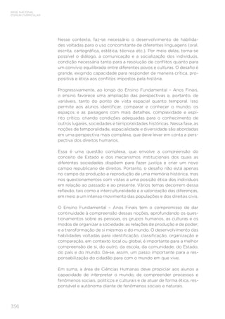 356
BASE NACIONAL
COMUM CURRICULAR
Nesse contexto, faz-se necessário o desenvolvimento de habilida-
des voltadas para o uso concomitante de diferentes linguagens (oral,
escrita, cartográfica, estética, técnica etc.). Por meio delas, torna-se
possível o diálogo, a comunicação e a socialização dos indivíduos,
condição necessária tanto para a resolução de conflitos quanto para
um convívio equilibrado entre diferentes povos e culturas. O desafio é
grande, exigindo capacidade para responder de maneira crítica, pro-
positiva e ética aos conflitos impostos pela história.
Progressivamente, ao longo do Ensino Fundamental – Anos Finais,
o ensino favorece uma ampliação das perspectivas e, portanto, de
variáveis, tanto do ponto de vista espacial quanto temporal. Isso
permite aos alunos identificar, comparar e conhecer o mundo, os
espaços e as paisagens com mais detalhes, complexidade e espí-
rito crítico, criando condições adequadas para o conhecimento de
outros lugares, sociedades e temporalidades históricas. Nessa fase, as
noções de temporalidade, espacialidade e diversidade são abordadas
em uma perspectiva mais complexa, que deve levar em conta a pers-
pectiva dos direitos humanos.
Essa é uma questão complexa, que envolve a compreensão do
conceito de Estado e dos mecanismos institucionais dos quais as
diferentes sociedades dispõem para fazer justiça e criar um novo
campo republicano de direitos. Portanto, o desafio não está apenas
no campo da produção e reprodução de uma memória histórica, mas
nos questionamentos com vistas a uma posição ética dos indivíduos
em relação ao passado e ao presente. Vários temas decorrem dessa
reflexão, tais como a interculturalidade e a valorização das diferenças,
em meio a um intenso movimento das populações e dos direitos civis.
O Ensino Fundamental – Anos Finais tem o compromisso de dar
continuidade à compreensão dessas noções, aprofundando os ques-
tionamentos sobre as pessoas, os grupos humanos, as culturas e os
modos de organizar a sociedade; as relações de produção e de poder;
e a transformação de si mesmos e do mundo. O desenvolvimento das
habilidades voltadas para identificação, classificação, organização e
comparação, em contexto local ou global, é importante para a melhor
compreensão de si, do outro, da escola, da comunidade, do Estado,
do país e do mundo. Dá-se, assim, um passo importante para a res-
ponsabilização do cidadão para com o mundo em que vive.
Em suma, a área de Ciências Humanas deve propiciar aos alunos a
capacidade de interpretar o mundo, de compreender processos e
fenômenos sociais, políticos e culturais e de atuar de forma ética, res-
ponsável e autônoma diante de fenômenos sociais e naturais.
 