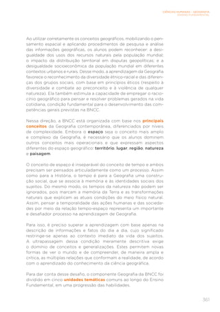 CIÊNCIAS HUMANAS – GEOGRAFIA
ENSINO FUNDAMENTAL
361
Ao utilizar corretamente os conceitos geográficos, mobilizando o pen-
samento espacial e aplicando procedimentos de pesquisa e análise
das informações geográficas, os alunos podem reconhecer: a desi-
gualdade dos usos dos recursos naturais pela população mundial;
o impacto da distribuição territorial em disputas geopolíticas; e a
desigualdade socioeconômica da população mundial em diferentes
contextos urbanos e rurais. Desse modo, a aprendizagem da Geografia
favorece o reconhecimento da diversidade étnico-racial e das diferen-
ças dos grupos sociais, com base em princípios éticos (respeito à
diversidade e combate ao preconceito e à violência de qualquer
natureza). Ela também estimula a capacidade de empregar o racio-
cínio geográfico para pensar e resolver problemas gerados na vida
cotidiana, condição fundamental para o desenvolvimento das com-
petências gerais previstas na BNCC.
Nessa direção, a BNCC está organizada com base nos principais
conceitos da Geografia contemporânea, diferenciados por níveis
de complexidade. Embora o espaço seja o conceito mais amplo
e complexo da Geografia, é necessário que os alunos dominem
outros conceitos mais operacionais e que expressam aspectos
diferentes do espaço geográfico: território, lugar, região, natureza
e paisagem.
O conceito de espaço é inseparável do conceito de tempo e ambos
precisam ser pensados articuladamente como um processo. Assim
como para a História, o tempo é para a Geografia uma constru-
ção social, que se associa à memória e às identidades sociais dos
sujeitos. Do mesmo modo, os tempos da natureza não podem ser
ignorados, pois marcam a memória da Terra e as transformações
naturais que explicam as atuais condições do meio físico natural.
Assim, pensar a temporalidade das ações humanas e das socieda-
des por meio da relação tempo-espaço representa um importante
e desafiador processo na aprendizagem de Geografia.
Para isso, é preciso superar a aprendizagem com base apenas na
descrição de informações e fatos do dia a dia, cujo significado
restringe-se apenas ao contexto imediato da vida dos sujeitos.
A ultrapassagem dessa condição meramente descritiva exige
o domínio de conceitos e generalizações. Estes permitem novas
formas de ver o mundo e de compreender, de maneira ampla e
crítica, as múltiplas relações que conformam a realidade, de acordo
com o aprendizado do conhecimento da ciência geográfica.
Para dar conta desse desafio, o componente Geografia da BNCC foi
dividido em cinco unidades temáticas comuns ao longo do Ensino
Fundamental, em uma progressão das habilidades.
 