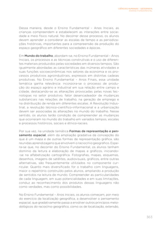 CIÊNCIAS HUMANAS – GEOGRAFIA
ENSINO FUNDAMENTAL
363
Dessa maneira, desde o Ensino Fundamental – Anos Iniciais, as
crianças compreendem e estabelecem as interações entre socie-
dade e meio físico natural. No decorrer desse processo, os alunos
devem aprender a considerar as escalas de tempo e as periodiza-
ções históricas, importantes para a compreensão da produção do
espaço geográfico em diferentes sociedades e épocas.
Em Mundo do trabalho, abordam-se, no Ensino Fundamental – Anos
Iniciais, os processos e as técnicas construtivas e o uso de diferen-
tes materiais produzidos pelas sociedades em diversos tempos. São
igualmente abordadas as características das inúmeras atividades e
suas funções socioeconômicas nos setores da economia e os pro-
cessos produtivos agroindustriais, expressos em distintas cadeias
produtivas. No Ensino Fundamental – Anos Finais, essa unidade
temática ganha relevância: incorpora-se o processo de produ-
ção do espaço agrário e industrial em sua relação entre campo e
cidade, destacando-se as alterações provocadas pelas novas tec-
nologias no setor produtivo, fator desencadeador de mudanças
substanciais nas relações de trabalho, na geração de emprego e
na distribuição de renda em diferentes escalas. A Revolução Indus-
trial, a revolução técnico-científico-informacional e a urbanização
devem ser associadas às alterações no mundo do trabalho. Nesse
sentido, os alunos terão condição de compreender as mudanças
que ocorreram no mundo do trabalho em variados tempos, escalas
e processos históricos, sociais e étnico-raciais.
Por sua vez, na unidade temática Formas de representação e pen-
samento espacial, além da ampliação gradativa da concepção do
que é um mapa e de outras formas de representação gráfica, são
reunidas aprendizagens que envolvem o raciocínio geográfico. Espe-
ra-se que, no decorrer do Ensino Fundamental, os alunos tenham
domínio da leitura e elaboração de mapas e gráficos, iniciando-
-se na alfabetização cartográfica. Fotografias, mapas, esquemas,
desenhos, imagens de satélites, audiovisuais, gráficos, entre outras
alternativas, são frequentemente utilizados no componente cur-
ricular. Quanto mais diversificado for o trabalho com linguagens,
maior o repertório construído pelos alunos, ampliando a produção
de sentidos na leitura de mundo. Compreender as particularidades
de cada linguagem, em suas potencialidades e em suas limitações,
conduz ao reconhecimento dos produtos dessas linguagens não
como verdades, mas como possibilidades.
No Ensino Fundamental – Anos Iniciais, os alunos começam, por meio
do exercício da localização geográfica, a desenvolver o pensamento
espacial, que gradativamente passa a envolver outros princípios meto-
dológicos do raciocínio geográfico, como os de localização, extensão,
 