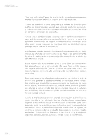 BASE NACIONAL
COMUM CURRICULAR
368
“Por que se localiza?” permite a orientação e a aplicação do pensa-
mento espacial em diferentes lugares e escalas de análise.
“Como se distribui?” é uma pergunta que remete ao princípio geo-
gráfico de diferenciação espacial, que estimula os alunos a entender
o ordenamento territorial e a paisagem, estabelecendo relações entre
os conceitos principais da Geografia.
“Quais são as características socioespaciais?” permite que reconhe-
çam a dinâmica da natureza e a interferência humana na superfície
terrestre, conhecendo os lugares e estabelecendo conexões entre
eles, sejam locais, regionais ou mundiais, além de contribuir para a
percepção das temáticas ambientais.
A ênfase nos lugares de vivência, dada no Ensino Fundamental – Anos
Iniciais, oportuniza o desenvolvimento de noções de pertencimento,
localização, orientação e organização das experiências e vivências
em diferentes locais.
Essas noções são fundamentais para o trato com os conhecimen-
tos geográficos. Mas o aprendizado não deve ficar restrito apenas
aos lugares de vivência. Outros conceitos articuladores, como pai-
sagem, região e território, vão se integrando e ampliando as escalas
de análise.
De maneira geral, na abordagem dos objetos de conhecimento, é
necessário garantir o estabelecimento de relações entre concei-
tos e fatos que possibilitem o conhecimento da dinâmica do meio
físico, social, econômico e político. Dessa forma, deve-se garantir
aos alunos a compreensão das características naturais e culturais
nas diferentes sociedades e lugares do seu entorno, incluindo a
noção espaço-tempo.
Assim, é imprescindível que os alunos identifiquem a presença e a
sociodiversidade de culturas indígenas, afro-brasileiras, quilombolas,
ciganas e dos demais povos e comunidades tradicionais para com-
preender suas características socioculturais e suas territorialidades.
Do mesmo modo, é necessário que eles diferenciem os lugares de
vivência e compreendam a produção das paisagens e a inter-relação
entre elas, como o campo/cidade e o urbano/rural, no que tange aos
aspectos políticos, sociais, culturais, étnico-raciais e econômicos.
 