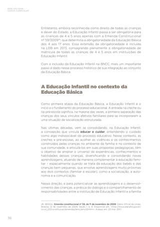 36
BASE NACIONAL
COMUM CURRICULAR
Entretanto, embora reconhecida como direito de todas as crianças
e dever do Estado, a Educação Infantil passa a ser obrigatória para
as crianças de 4 e 5 anos apenas com a Emenda Constitucional
nº 59/200926
, que determina a obrigatoriedade da Educação Básica
dos 4 aos 17 anos. Essa extensão da obrigatoriedade é incluída
na LDB em 2013, consagrando plenamente a obrigatoriedade de
matrícula de todas as crianças de 4 e 5 anos em instituições de
Educação Infantil.
Com a inclusão da Educação Infantil na BNCC, mais um importante
passo é dado nesse processo histórico de sua integração ao conjunto
da Educação Básica.
A Educação Infantil no contexto da
Educação Básica
Como primeira etapa da Educação Básica, a Educação Infantil é o
início e o fundamento do processo educacional. A entrada na creche ou
na pré-escola significa, na maioria das vezes, a primeira separação das
crianças dos seus vínculos afetivos familiares para se incorporarem a
uma situação de socialização estruturada.
Nas últimas décadas, vem se consolidando, na Educação Infantil,
a concepção que vincula educar e cuidar, entendendo o cuidado
como algo indissociável do processo educativo. Nesse contexto, as
creches e pré-escolas, ao acolher as vivências e os conhecimentos
construídos pelas crianças no ambiente da família e no contexto de
sua comunidade, e articulá-los em suas propostas pedagógicas, têm
o objetivo de ampliar o universo de experiências, conhecimentos e
habilidades dessas crianças, diversificando e consolidando novas
aprendizagens, atuando de maneira complementar à educação fami-
liar – especialmente quando se trata da educação dos bebês e das
crianças bem pequenas, que envolve aprendizagens muito próximas
aos dois contextos (familiar e escolar), como a socialização, a auto-
nomia e a comunicação.
Nessa direção, e para potencializar as aprendizagens e o desenvol-
vimento das crianças, a prática do diálogo e o compartilhamento de
responsabilidades entre a instituição de Educação Infantil e a família
26 BRASIL. Emenda constitucional nº 59, de 11 de novembro de 2009. Diário Oficial da União,
Brasília, 12 de novembro de 2009, Seção 1, p. 8. Disponível em: http://www.planalto.gov.br/
ccivil_03/constituicao/emendas/emc/emc59.htm. Acesso em: 23 mar. 2017.
 