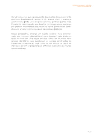 CIÊNCIAS HUMANAS – HISTÓRIA
ENSINO FUNDAMENTAL
405
Convém observar que é pressuposto dos objetos de conhecimento,
no Ensino Fundamental – Anos Iniciais, analisar como o sujeito se
aprimorou na pólis, tanto do ponto de vista político quanto ético.
Entretanto, respondendo aos desafios contemporâneos marcados
por grandes movimentos populacionais e pela globalização, consi-
derou-se uma nova dimensão para o projeto pedagógico.
Nessa perspectiva, emerge um sujeito coletivo mais desenrai-
zado, seja por contingências históricas (migrações), seja, ainda, em
razão de viver em uma época em que se buscam múltiplos refe-
renciais identitários que questionam as antigas construções do
ideário do Estado-nação. Seja como for, em ambos os casos, os
indivíduos devem se preparar para enfrentar os desafios do mundo
contemporâneo.
 