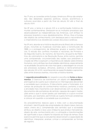 BASE NACIONAL
COMUM CURRICULAR
418
No 7º ano, as conexões entre Europa, América e África são amplia-
das. São debatidos aspectos políticos, sociais, econômicos e
culturais ocorridos a partir do final do século XV até o final do
século XVIII.
No 8º ano, o tema é o século XIX e a conformação histórica do
mundo contemporâneo. Destacam-se os múltiplos processos que
desencadearam as independências nas Américas, com ênfase no
processo brasileiro e seus desdobramentos. África, Ásia e Europa
são objetos de conhecimento, com destaque para o nacionalismo,
o imperialismo e as resistências a esses discursos e práticas.
No 9º ano, aborda-se a história republicana do Brasil até os tempos
atuais, incluindo as mudanças ocorridas após a Constituição de
1988, e o protagonismo de diferentes grupos e sujeitos históri-
cos. O estudo dos conflitos mundiais e nacionais, da Primeira e
da Segunda Guerra, do nazismo, do fascismo, da guerra da Pales-
tina, do colonialismo e da Revolução Russa, entre outros, permite
uma compreensão circunstanciada das razões que presidiram a
criação da ONU e explicam a importância do debate sobre Direitos
Humanos, com a ênfase nas diversidades identitárias, especialmente
na atualidade. Do ponto de vista mais geral, a abordagem se vincula
aos processos europeus, africanos, asiáticos e latino-americanos
dos séculos XX e XXI, reconhecendo-se especificidades e aproxima-
ções entre diversos eventos, incluindo a história recente.
O segundo procedimento diz respeito à escolha de fontes e docu-
mentos. O exercício de transformar um objeto em documento é
prerrogativa do sujeito que o observa e o interroga para desvendar
a sociedade que o produziu. O documento, para o historiador, é o
campo da produção do conhecimento histórico; portanto, é esta
a atividade mais importante a ser desenvolvida com os alunos. Os
documentos são portadores de sentido, capazes de sugerir media-
ções entre o que é visível (pedra, por exemplo) e o que é invisível
(amuleto, por exemplo), permitindo ao sujeito formular problemas
e colocar em questão a sociedade que os produziu.
Os procedimentos básicos para o trato com a documentação
envolvem: identificação das propriedades do objeto (peso, textura,
sabor, cheiro etc.); compreensão dos sentidos que a sociedade
atribuiu ao objeto e seus usos (máquina que produz mercadorias,
objeto de arte, conhecimento etc.); e utilização e transformações
de significado a que o objeto foi exposto ao longo do tempo. Esse
exercício permite que os estudantes desenvolvam a capacidade de
identificar, interpretar, analisar, criticar e compreender as formas
de registro.
 